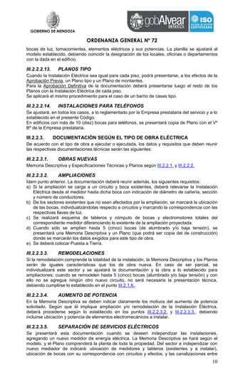 GOBIERNO DE MENDOZA
ORDENANZA GENERAL Nº 72
10
bocas de luz, tomacorrientes, elementos eléctricos y sus potencias. La planilla se ajustará al
modelo establecido, debiendo coincidir la designación de los locales, oficinas o departamentos
con la dada en el edificio.
III.2.2.2.13. PLANOS TIPO
Cuando la Instalación Eléctrica sea igual para cada piso, podrá presentarse, a los efectos de la
Aprobación Previa, un Plano tipo y un Plano de montantes.
Para la Aprobación Definitiva de la documentación deberá presentarse luego el resto de los
Planos con la Instalación Eléctrica de cada piso.
Se aplicará el mismo procedimiento para el caso de un barrio de casas tipo.
III.2.2.2.14. INSTALACIONES PARA TELÉFONOS
Se ajustará, en todos los casos, a lo reglamentado por la Empresa prestataria del servicio y a lo
establecido en el presente Código.
En edificios con más de 10 (diez) bocas para teléfonos, se presentará copia de Plano con el Vº
Bº de la Empresa prestataria.
III.2.2.3. DOCUMENTACIÓN SEGÚN EL TIPO DE OBRA ELÉCTRICA
De acuerdo con el tipo de obra a ejecutar o ejecutada, los datos y requisitos que deben reunir
las respectivas documentaciones técnicas serán las siguientes:
III.2.2.3.1. OBRAS NUEVAS
Memoria Descriptiva y Especificaciones Técnicas y Planos según III.2.2.1. y III.2.2.2.
III.2.2.3.2. AMPLIACIONES
Ídem punto anterior. La documentación deberá reunir además, los siguientes requisitos:
a) Si la ampliación se carga a un circuito y boca existentes, deberá relevarse la Instalación
Eléctrica desde el medidor hasta dicha boca con indicación de diámetro de cañería, sección
y número de conductores.
b) De los sectores existentes que no sean afectados por la ampliación, se marcará la ubicación
de las bocas, individualizándolas respecto a circuitos y marcando la correspondencia con las
respectivas llaves de luz.
c) Se realizará esquema de tableros y cómputo de bocas y electromotores totales del
correspondiente medidor diferenciando lo existente de la ampliación proyectada.
d) Cuando sólo se amplíen hasta 5 (cinco) bocas (de alumbrado y/o baja tensión), se
presentará una Memoria Descriptiva y un Plano (que podrá ser copia del de construcción)
donde se marcarán los datos exigidos para este tipo de obra.
e) Se deberá colocar Puesta a Tierra.
III.2.2.3.3. REMODELACIONES
Si la remodelación comprende la totalidad de la instalación, la Memoria Descriptiva y los Planos
serán de iguales características que los de obra nueva. En caso de ser parcial, se
individualizará este sector y se ajustará la documentación y la obra a lo establecido para
ampliaciones; cuando se remodelen hasta 5 (cinco) bocas (alumbrado y/o baja tensión) y con
ello no se agregue ningún otro nuevo circuito, no será necesaria la presentación técnica,
debiendo cumplirse lo establecido en el punto III.2.1.6..
III.2.2.3.4. AUMENTO DE POTENCIA
En la Memoria Descriptiva se deben indicar claramente los motivos del aumento de potencia
solicitado. Según que él implique ampliación y/o remodelación de la Instalación Eléctrica,
deberá procederse según lo establecido en los puntos III.2.2.3.2. y III.2.2.3.3., debiendo
incluirse ubicación y potencia de elementos electromecánicos a instalar.
III.2.2.3.5. SEPARACIÓN DE SERVICIOS ELÉCTRICOS
Se presentará esta documentación cuando se deseen independizar las instalaciones,
agregando un nuevo medidor de energía eléctrica. La Memoria Descriptiva se hará según el
modelo, y el Plano comprenderá la planta de toda la propiedad. Del sector a independizar con
nuevo mediador de indicará: ubicación de medidores y tableros (existentes y a instalar),
ubicación de bocas con su correspondencia con circuitos y efectos, y las canalizaciones entre
 