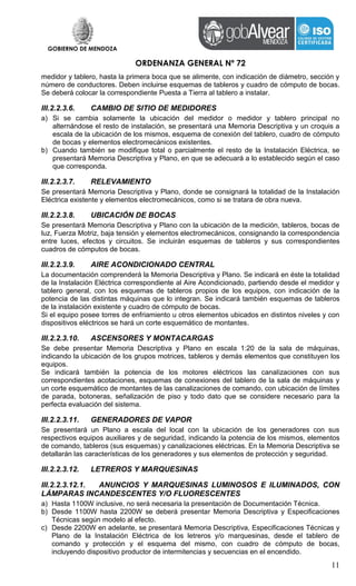 GOBIERNO DE MENDOZA
ORDENANZA GENERAL Nº 72
11
medidor y tablero, hasta la primera boca que se alimente, con indicación de diámetro, sección y
número de conductores. Deben incluirse esquemas de tableros y cuadro de cómputo de bocas.
Se deberá colocar la correspondiente Puesta a Tierra al tablero a instalar.
III.2.2.3.6. CAMBIO DE SITIO DE MEDIDORES
a) Si se cambia solamente la ubicación del medidor o medidor y tablero principal no
alternándose el resto de instalación, se presentará una Memoria Descriptiva y un croquis a
escala de la ubicación de los mismos, esquema de conexión del tablero, cuadro de cómputo
de bocas y elementos electromecánicos existentes.
b) Cuando también se modifique total o parcialmente el resto de la Instalación Eléctrica, se
presentará Memoria Descriptiva y Plano, en que se adecuará a lo establecido según el caso
que corresponda.
III.2.2.3.7. RELEVAMIENTO
Se presentará Memoria Descriptiva y Plano, donde se consignará la totalidad de la Instalación
Eléctrica existente y elementos electromecánicos, como si se tratara de obra nueva.
III.2.2.3.8. UBICACIÓN DE BOCAS
Se presentará Memoria Descriptiva y Plano con la ubicación de la medición, tableros, bocas de
luz, Fuerza Motriz, baja tensión y elementos electromecánicos, consignando la correspondencia
entre luces, efectos y circuitos. Se incluirán esquemas de tableros y sus correspondientes
cuadros de cómputos de bocas.
III.2.2.3.9. AIRE ACONDICIONADO CENTRAL
La documentación comprenderá la Memoria Descriptiva y Plano. Se indicará en éste la totalidad
de la Instalación Eléctrica correspondiente al Aire Acondicionado, partiendo desde el medidor y
tablero general, con los esquemas de tableros propios de los equipos, con indicación de la
potencia de las distintas máquinas que lo integran. Se indicará también esquemas de tableros
de la instalación existente y cuadro de cómputo de bocas.
Si el equipo posee torres de enfriamiento u otros elementos ubicados en distintos niveles y con
dispositivos eléctricos se hará un corte esquemático de montantes.
III.2.2.3.10. ASCENSORES Y MONTACARGAS
Se debe presentar Memoria Descriptiva y Plano en escala 1:20 de la sala de máquinas,
indicando la ubicación de los grupos motrices, tableros y demás elementos que constituyen los
equipos.
Se indicará también la potencia de los motores eléctricos las canalizaciones con sus
correspondientes acotaciones, esquemas de conexiones del tablero de la sala de máquinas y
un corte esquemático de montantes de las canalizaciones de comando, con ubicación de límites
de parada, botoneras, señalización de piso y todo dato que se considere necesario para la
perfecta evaluación del sistema.
III.2.2.3.11. GENERADORES DE VAPOR
Se presentará un Plano a escala del local con la ubicación de los generadores con sus
respectivos equipos auxiliares y de seguridad, indicando la potencia de los mismos, elementos
de comando, tableros (sus esquemas) y canalizaciones eléctricas. En la Memoria Descriptiva se
detallarán las características de los generadores y sus elementos de protección y seguridad.
III.2.2.3.12. LETREROS Y MARQUESINAS
III.2.2.3.12.1. ANUNCIOS Y MARQUESINAS LUMINOSOS E ILUMINADOS, CON
LÁMPARAS INCANDESCENTES Y/O FLUORESCENTES
a) Hasta 1100W inclusive, no será necesaria la presentación de Documentación Técnica.
b) Desde 1100W hasta 2200W se deberá presentar Memoria Descriptiva y Especificaciones
Técnicas según modelo al efecto.
c) Desde 2200W en adelante, se presentará Memoria Descriptiva, Especificaciones Técnicas y
Plano de la Instalación Eléctrica de los letreros y/o marquesinas, desde el tablero de
comando y protección y el esquema del mismo, con cuadro de cómputo de bocas,
incluyendo dispositivo productor de intermitencias y secuencias en el encendido.
 