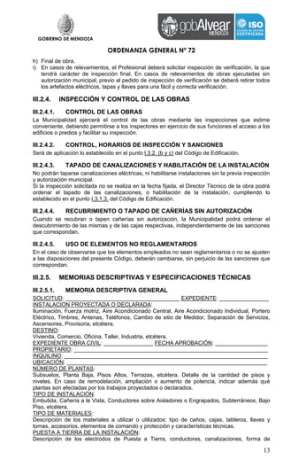 GOBIERNO DE MENDOZA
ORDENANZA GENERAL Nº 72
13
h) Final de obra.
i) En casos de relevamientos, el Profesional deberá solicitar inspección de verificación, la que
tendrá carácter de inspección final. En casos de relevamientos de obras ejecutadas sin
autorización municipal, previo al pedido de inspección de verificación se deberá retirar todos
los artefactos eléctricos, tapas y llaves para una fácil y correcta verificación.
III.2.4. INSPECCIÓN Y CONTROL DE LAS OBRAS
III.2.4.1. CONTROL DE LAS OBRAS
La Municipalidad ejercerá el control de las obras mediante las inspecciones que estime
conveniente, debiendo permitirse a los inspectores en ejercicio de sus funciones el acceso a los
edificios o predios y facilitar su inspección.
III.2.4.2. CONTROL, HORARIOS DE INSPECCIÓN Y SANCIONES
Será de aplicación lo establecido en el punto l.3.2. (b y c) del Código de Edificación.
III.2.4.3. TAPADO DE CANALIZACIONES Y HABILITACIÓN DE LA INSTALACIÓN
No podrán taparse canalizaciones eléctricas, ni habilitarse instalaciones sin la previa inspección
y autorización municipal.
Si la inspección solicitada no se realiza en la fecha fijada, el Director Técnico de la obra podrá
ordenar el tapado de las canalizaciones, o habilitación de la instalación, cumpliendo lo
establecido en el punto I.3.1.3. del Código de Edificación.
III.2.4.4. RECUBRIMIENTO O TAPADO DE CAÑERÍAS SIN AUTORIZACIÓN
Cuando se recubran o tapen cañerías sin autorización, la Municipalidad podrá ordenar el
descubrimiento de las mismas y de las cajas respectivas, independientemente de las sanciones
que correspondan.
III.2.4.5. USO DE ELEMENTOS NO REGLAMENTARIOS
En el caso de observarse que los elementos empleados no sean reglamentarios o no se ajusten
a las disposiciones del presente Código, deberán cambiarse, sin perjuicio de las sanciones que
correspondan.
III.2.5. MEMORIAS DESCRIPTIVAS Y ESPECIFICACIONES TÉCNICAS
III.2.5.1. MEMORIA DESCRIPTIVA GENERAL
SOLICITUD: _____________________________________ EXPEDIENTE: ________________
INSTALACIÓN PROYECTADA O DECLARADA:
Iluminación, Fuerza motriz, Aire Acondicionado Central, Aire Acondicionado Individual, Portero
Eléctrico, Timbres, Antenas, Teléfonos, Cambio de sitio de Medidor, Separación de Servicios,
Ascensores, Provisoria, etcétera.
DESTINO:
Vivienda, Comercio, Oficina, Taller, Industria, etcétera.
EXPEDIENTE OBRA CIVIL: ________________ FECHA APROBACIÓN: _________________
PROPIETARIO: _______________________________________________________________
INQUILINO: __________________________________________________________________
UBICACIÓN: _________________________________________________________________
NÚMERO DE PLANTAS:
Subsuelos, Planta Baja, Pisos Altos, Terrazas, etcétera. Detalle de la cantidad de pisos y
niveles. En caso de remodelación, ampliación o aumento de potencia, indicar además qué
plantas son afectadas por los trabajos proyectados o declarados.
TIPO DE INSTALACIÓN:
Embutida, Cañería a la Vista, Conductores sobre Aisladores o Engrapados, Subterráneos, Bajo
Piso, etcétera.
TIPO DE MATERIALES:
Descripción de los materiales a utilizar o utilizados: tipo de caños, cajas, tableros, llaves y
tomas, accesorios, elementos de comando y protección y características técnicas.
PUESTA A TIERRA DE LA INSTALACIÓN:
Descripción de los electrodos de Puesta a Tierra, conductores, canalizaciones, forma de
 