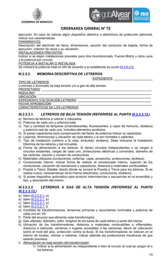 GOBIERNO DE MENDOZA
ORDENANZA GENERAL Nº 72
14
ejecución. En caso de colocar algún dispositivo eléctrico o electrónico de protección adicional,
indicar sus características.
PARARRAYOS:
Descripción del electrodo de tierra, dimensiones, sección del conductor de bajada, forma de
ejecución, colector de rayos y su ubicación.
INSTALACIONES PREVISTAS:
Indicar si se dejan instalaciones previstas para Aire Acondicionado, Fuerza Motriz u otros usos
y la potencia por circuito.
POTENCIA A INSTALAR O INSTALADA:
Se indicará la potencia total en kW de acuerdo a lo establecido en punto III.2.8.3.9.
III.2.5.2. MEMORIA DESCRIPTIVA DE LETREROS
EXPEDIENTE: ______________________
TIPO DE LETREROS:
Luminoso o iluminado de baja tensión y/o a gas de alta tensión.
PROPIETARIO: _______________________________________________________________
INQUILINO: __________________________________________________________________
UBICACIÓN: _________________________________________________________________
EXPEDIENTE COLOCACIÓN LETRERO: __________________________________________
FECHA APROBACIÓN: _________________________________________________________
CARACTERÍSTICAS DE LOS LETREROS:
III.2.5.2.1. LETREROS DE BAJA TENSIÓN (REFERIRSE AL PUNTO III.2.2.3.12.)
a) Número de letreros a colocar o colocados.
b) Potencia de cada uno y potencia total.
c) Tipo y cantidad de lámparas (incandescentes, fluorescentes, a vapor de mercurio, etcétera)
y potencia real de cada una, incluidos elementos auxiliares.
d) Si posee capacitores para compensación del factor de potencia indicar su capacidad.
e) Leyenda, dimensiones y ubicación de cada letrero y si son frontales o salientes.
f) Tipo de instalación (cañería a la vista, embutida, etcétera). Debe indicarse la Instalación
Eléctrica de los letreros y del inmueble.
g) Forma de alimentación a los letreros: Si tienen circuitos independientes o se cargan a
circuitos existentes, cargas de cada uno, protecciones eléctricas y comandos, diámetro de
las cañerías, sección y número de conductores.
h) Materiales utilizados (conductores, cañerías, cajas, accesorios, protecciones, etcétera).
i) Conexionado interno: Indicar forma de realizar el conexionado interno, sujeción de los
conductores, ubicación de reactancias y capacitores, distancia a materiales combustibles.
j) Puesta a Tierra: Detallar desde dónde se tomará la Puesta a Tierra para los letreros. Si se
realiza nueva, características de la misma (electrodos, conductores, etcétera).
k) Si posee dispositivo automático para producir intermitencias o secuencias en el encendido y
tipo, y descripción del mismo.
III.2.5.2.2. LETREROS A GAS DE ALTA TENSIÓN (REFERIRSE AL PUNTO
III.2.2.3.12.)
a) Ídem III.2.5.2.1. a)
b) Ídem III.2.5.2.1. b)
c) Ídem III.2.5.2.1. e)
d) Ídem III.2.5.2.1. f)
e) Cantidad de transformadores, tensiones primarias y secundarias nominales y potencia de
cada uno en VA.
f) Parte del anuncio que alimenta cada transformador.
g) Gas utilizado, diámetro, color, longitud de los tubos de cada letrero o parte del mismo.
h) Ubicación de los transformadores, distancia a materiales combustibles o inflamables,
distancia a balcones, ventanas o lugares accesibles a las personas, altura de colocación
sobre el nivel del piso, protección contra la lluvia. Si los transformadores se colocan en el
interior de locales, vitrinas o vidrieras, indicar además las protecciones mecánicas de que
estarán previstos.
i) Alimentación en baja tensión del transformador:
1) Indicar si la alimentación es independiente o bien el circuito al cual se cargan el o
los letreros.
 