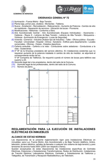 GOBIERNO DE MENDOZA
ORDENANZA GENERAL Nº 72
18
(1) Iluminación - Fuerza Motriz - Baja Tensión.
(2) Planta baja, primer piso, etcétera - Montantes - Tableros.
(3) Nueva - Ampliación - Remodelación - Relevamiento - Aumento de Potencia - Cambio de sitio
de medidores - Separación de servicios - Ubicación de bocas - Provisoria.
(4) Modificaciones - Reformas - Conforme a Obra.
(5) Aire Acondicionado Central - Aire Acondicionado (Equipos Individuales) - Ascensores -
Calderas - Rayos X - Letreros de Baja Tensión - Letreros de Alta Tensión - Marquesina -
Vidrieras - Iluminación de Emergencia - Luces de Seguridad.
(6) Vivienda - Comercio - Industria (Aclarar tipo de Industria) - Taller - Oficina pública - Escuela -
Facultad - Universidad - Hospital - Clínica - Sanatorio - Edificio para departamento - Locales
comerciales - Oficinas - Clubes - Estadios deportivos.
(7) Cañería embutida - Cañería a la vista - Conductores sobre aisladores - Conductores a la
vista - Subterránea.
(8) Vº Bº de la Empresa prestataria del servicio eléctrico. En instalaciones existentes que no
requieran aumento de la potencia instalada ni cambio de sitio de medidor, se adjuntará el
correspondiente recibo de luz.
Vº Bº Compañía de Teléfonos. Se requerirá cuando el número de bocas para teléfono sea
superior a 20.
(9) Domicilio legal del o los propietarios, dentro del radio de la Comuna.
(10) Domicilio legal de los profesionales, dentro del radio de la Comuna.
(11) Número de plano.
REGLAMENTACIÓN PARA LA EJECUCIÓN DE INSTALACIONES
ELÉCTRICAS EN INMUEBLES
ALCANCE DE ESTAS NORMAS
Las disposiciones de la presente reglamentación rigen para Instalaciones Eléctricas en
inmuebles: para Luz, Fuerza Motriz, Aire Acondicionado y de Baja Tensión (teléfono, timbre,
televisión, portero eléctrico, señales de llamada o cualquier otro sistema de baja tensión) y para
tensiones de servicio hasta 500V (250V con respecto a tierra).
Quedan exceptuadas de estas disposiciones las instalaciones específicas de Centrales
Eléctricas, Estaciones y Subestaciones Transformadoras, Redes de Distribución, Instalaciones
de Tracción Eléctrica, Laboratorios Eléctricos, Centrales y Subestaciones de Teléfonos y
Telégrafos, de Transmisión y Recepción Radioeléctrica y de Televisión.
 