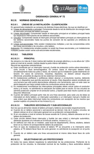 GOBIERNO DE MENDOZA
ORDENANZA GENERAL Nº 72
19
III.2.8. NORMAS GENERALES
III.2.8.1. LÍNEAS DE LA INSTALACIÓN - CLASIFICACIÓN
En general toda instalación se compone de distintas líneas eléctricas, las que se clasifican en:
a) Líneas de alimentación o principal: Comprende desde la red de distribución de energía hasta
el interruptor principal del tablero principal.
b) Líneas seccionales: Comprenden desde el interruptor principal en el tablero principal hasta
los respectivos interruptores de los tableros seccionales.
c) Circuitos: Comprenden desde el interruptor principal del tablero principal y/o interruptores de
los tableros seccionales hasta los puntos de conexión de los aparatos y/o artefactos de
consumo.
d) Líneas sub-seccionales: Sólo existen instalaciones múltiples y son las comprendidas entre
las líneas seccionales y de circuitos u otro tablero.
Aclaración: En instalaciones simples pueden no existir las líneas seccionales y en instalaciones
múltiples pueden existir varias sub-seccionales escalonadas.
III.2.8.2. TABLEROS
III.2.8.2.1. PRINCIPAL
Se ubicará a no más de 2 (dos) metros del medidor de energía eléctrica y a una altura de 1,20m
sobre el nivel de la vereda, medida desde la parte inferior del tablero.
Reunirá las siguientes características:
a) Estar constituido por un interruptor manual y fusible de protección contra sobre-intensidad y
corto circuito o llave termomagnética. En ambos casos el interruptor deberá cortar
simultáneamente todos los polos o fases, de manera que la instalación quede totalmente sin
tensión. En casos de comercios, industrias, depósitos, se deberá colocar disyuntor
diferencial, precedido de algunos de los sistemas mencionados.
b) En instalaciones polifilares o polifásicas deben abarcar a conductores neutros, debiendo
existir un dispositivo que permita seccionar el neutro. Este dispositivo estará constituido por
una bornera que sólo podrá desmontarse utilizando una herramienta, pero en este caso se
abrirá después que haya cortado todos los conductores activos del circuito.
c) En instalaciones monofásicas los interruptores principales deben actuar sobre el conductor
activo y el neutro, no admitiendo la colocación de fusible para el neutro. En los circuitos se
admitirá protección unipolar en el conductor activo, y bipolar para fase neutro cuando se use
disyuntor diferencial.
d) Cuando del tablero principal parte más de una línea seccional, para cada una de éstas se
intercalará en dicho tablero, un interruptor automático o un interruptor manual o fusible (en
este orden) que debe interrumpir todos los conductores con excepción de los neutros que
quedan sujetos a lo prescrito en los Incisos b) y c).
III.2.8.2.2. TABLEROS SECCIONALES Y SUB-SECCIONALES
Son los que se alimentan desde el tablero principal y tableros seccionales respectivamente.
a) Cuando de un tablero seccional o sub-seccional se deriven más de 4 (cuatro) circuitos, se
deberá colocar en él un interruptor general con su protección correspondiente.
b) Si en una planta o nivel el número de bocas excede de 5 (cinco), deberá colocarse en él un
tablero de protección.
c) Cada circuito deberá llevar interruptor y fusible (en ese orden) o interruptor automático,
debiendo ajustarse a lo indicado en el Artículo anterior, Incisos b) y c).
d) En edificios con más de un medidor, cada local de departamento, oficina, etcétera, deberá
tener en su interior el correspondiente tablero de protección.
e) Para el caso de instalaciones donde el tablero TP se encuentre a la intemperie sobre
pilastra, el TS deberá llevar llave de corte general, no admitiendo la excepción en el punto
a).
f) Cuando de un tablero sale una línea sub-seccional el mismo debe llevar llave de corte
general.
III.2.8.2.3. SELECTIVIDAD DE LAS PROTECCIONES
En todos los casos deberá respetarse la selectividad de las protecciones. Partiendo de la
protección de los circuitos, la intensidad nominal de los fusibles y llave automática deberá
 