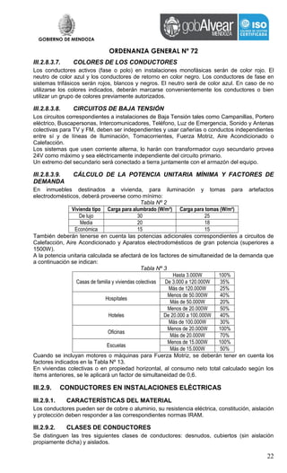 GOBIERNO DE MENDOZA
ORDENANZA GENERAL Nº 72
22
III.2.8.3.7. COLORES DE LOS CONDUCTORES
Los conductores activos (fase o polo) en instalaciones monofásicas serán de color rojo. El
neutro de color azul y los conductores de retorno en color negro. Los conductores de fase en
sistemas trifásicos serán rojos, blancos y negros. El neutro será de color azul. En caso de no
utilizarse los colores indicados, deberán marcarse convenientemente los conductores o bien
utilizar un grupo de colores previamente autorizados.
III.2.8.3.8. CIRCUITOS DE BAJA TENSIÓN
Los circuitos correspondientes a instalaciones de Baja Tensión tales como Campanillas, Portero
eléctrico, Buscapersonas, Intercomunicadores, Teléfono, Luz de Emergencia, Sonido y Antenas
colectivas para TV y FM, deben ser independientes y usar cañerías o conductos independientes
entre sí y de líneas de Iluminación, Tomacorrientes, Fuerza Motriz, Aire Acondicionado o
Calefacción.
Los sistemas que usen corriente alterna, lo harán con transformador cuyo secundario provea
24V como máximo y sea eléctricamente independiente del circuito primario.
Un extremo del secundario será conectado a tierra juntamente con el armazón del equipo.
III.2.8.3.9. CÁLCULO DE LA POTENCIA UNITARIA MÍNIMA Y FACTORES DE
DEMANDA
En inmuebles destinados a vivienda, para iluminación y tomas para artefactos
electrodomésticos, deberá proveerse como mínimo:
Tabla Nº 2
Vivienda tipo Carga para alumbrado (W/m²) Carga para tomas (W/m²)
De lujo 30 25
Media 20 18
Económica 15 15
También deberán tenerse en cuenta las potencias adicionales correspondientes a circuitos de
Calefacción, Aire Acondicionado y Aparatos electrodomésticos de gran potencia (superiores a
1500W).
A la potencia unitaria calculada se afectará de los factores de simultaneidad de la demanda que
a continuación se indican:
Tabla Nº 3
Casas de familia y viviendas colectivas
Hasta 3.000W 100%
De 3.000 a 120.000W 35%
Más de 120.000W 25%
Hospitales
Menos de 50.000W 40%
Más de 50.000W 20%
Hoteles
Menos de 20.000W 50%
De 20.000 a 100.000W 40%
Más de 100.000W 30%
Oficinas
Menos de 20.000W 100%
Más de 20.000W 70%
Escuelas
Menos de 15.000W 100%
Más de 15.000W 50%
Cuando se incluyan motores o máquinas para Fuerza Motriz, se deberán tener en cuenta los
factores indicados en la Tabla Nº 13.
En viviendas colectivas o en propiedad horizontal, al consumo neto total calculado según los
ítems anteriores, se le aplicará un factor de simultaneidad de 0,6.
III.2.9. CONDUCTORES EN INSTALACIONES ELÉCTRICAS
III.2.9.1. CARACTERÍSTICAS DEL MATERIAL
Los conductores pueden ser de cobre o aluminio, su resistencia eléctrica, constitución, aislación
y protección deben responder a las correspondientes normas IRAM.
III.2.9.2. CLASES DE CONDUCTORES
Se distinguen las tres siguientes clases de conductores: desnudos, cubiertos (sin aislación
propiamente dicha) y aislados.
 