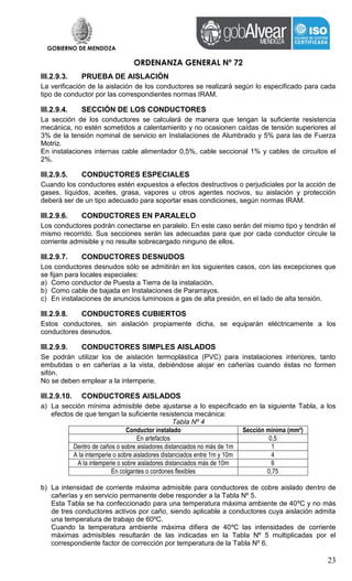 GOBIERNO DE MENDOZA
ORDENANZA GENERAL Nº 72
23
III.2.9.3. PRUEBA DE AISLACIÓN
La verificación de la aislación de los conductores se realizará según lo especificado para cada
tipo de conductor por las correspondientes normas IRAM.
III.2.9.4. SECCIÓN DE LOS CONDUCTORES
La sección de los conductores se calculará de manera que tengan la suficiente resistencia
mecánica, no estén sometidos a calentamiento y no ocasionen caídas de tensión superiores al
3% de la tensión nominal de servicio en Instalaciones de Alumbrado y 5% para las de Fuerza
Motriz.
En instalaciones internas cable alimentador 0,5%, cable seccional 1% y cables de circuitos el
2%.
III.2.9.5. CONDUCTORES ESPECIALES
Cuando los conductores estén expuestos a efectos destructivos o perjudiciales por la acción de
gases, líquidos, aceites, grasa, vapores u otros agentes nocivos, su aislación y protección
deberá ser de un tipo adecuado para soportar esas condiciones, según normas IRAM.
III.2.9.6. CONDUCTORES EN PARALELO
Los conductores podrán conectarse en paralelo. En este caso serán del mismo tipo y tendrán el
mismo recorrido. Sus secciones serán las adecuadas para que por cada conductor circule la
corriente admisible y no resulte sobrecargado ninguno de ellos.
III.2.9.7. CONDUCTORES DESNUDOS
Los conductores desnudos sólo se admitirán en los siguientes casos, con las excepciones que
se fijan para locales especiales:
a) Como conductor de Puesta a Tierra de la instalación.
b) Como cable de bajada en Instalaciones de Pararrayos.
c) En instalaciones de anuncios luminosos a gas de alta presión, en el lado de alta tensión.
III.2.9.8. CONDUCTORES CUBIERTOS
Estos conductores, sin aislación propiamente dicha, se equiparán eléctricamente a los
conductores desnudos.
III.2.9.9. CONDUCTORES SIMPLES AISLADOS
Se podrán utilizar los de aislación termoplástica (PVC) para instalaciones interiores, tanto
embutidas o en cañerías a la vista, debiéndose alojar en cañerías cuando éstas no formen
sifón.
No se deben emplear a la intemperie.
III.2.9.10. CONDUCTORES AISLADOS
a) La sección mínima admisible debe ajustarse a lo especificado en la siguiente Tabla, a los
efectos de que tengan la suficiente resistencia mecánica:
Tabla Nº 4
Conductor instalado Sección mínima (mm²)
En artefactos 0,5
Dentro de caños o sobre aisladores distanciados no más de 1m 1
A la intemperie o sobre aisladores distanciados entre 1m y 10m 4
A la intemperie o sobre aisladores distanciados más de 10m 6
En colgantes o cordones flexibles 0,75
b) La intensidad de corriente máxima admisible para conductores de cobre aislado dentro de
cañerías y en servicio permanente debe responder a la Tabla Nº 5.
Esta Tabla se ha confeccionado para una temperatura máxima ambiente de 40ºC y no más
de tres conductores activos por caño, siendo aplicable a conductores cuya aislación admita
una temperatura de trabajo de 60ºC.
Cuando la temperatura ambiente máxima difiera de 40ºC las intensidades de corriente
máximas admisibles resultarán de las indicadas en la Tabla Nº 5 multiplicadas por el
correspondiente factor de corrección por temperatura de la Tabla Nº 6.
 