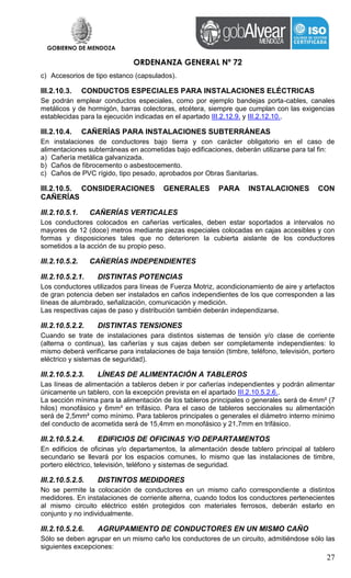 GOBIERNO DE MENDOZA
ORDENANZA GENERAL Nº 72
27
c) Accesorios de tipo estanco (capsulados).
III.2.10.3. CONDUCTOS ESPECIALES PARA INSTALACIONES ELÉCTRICAS
Se podrán emplear conductos especiales, como por ejemplo bandejas porta-cables, canales
metálicos y de hormigón, barras colectoras, etcétera, siempre que cumplan con las exigencias
establecidas para la ejecución indicadas en el apartado III.2.12.9. y III.2.12.10..
III.2.10.4. CAÑERÍAS PARA INSTALACIONES SUBTERRÁNEAS
En instalaciones de conductores bajo tierra y con carácter obligatorio en el caso de
alimentaciones subterráneas en acometidas bajo edificaciones, deberán utilizarse para tal fin:
a) Cañería metálica galvanizada.
b) Caños de fibrocemento o asbestocemento.
c) Caños de PVC rígido, tipo pesado, aprobados por Obras Sanitarias.
III.2.10.5. CONSIDERACIONES GENERALES PARA INSTALACIONES CON
CAÑERÍAS
III.2.10.5.1. CAÑERÍAS VERTICALES
Los conductores colocados en cañerías verticales, deben estar soportados a intervalos no
mayores de 12 (doce) metros mediante piezas especiales colocadas en cajas accesibles y con
formas y disposiciones tales que no deterioren la cubierta aislante de los conductores
sometidos a la acción de su propio peso.
III.2.10.5.2. CAÑERÍAS INDEPENDIENTES
III.2.10.5.2.1. DISTINTAS POTENCIAS
Los conductores utilizados para líneas de Fuerza Motriz, acondicionamiento de aire y artefactos
de gran potencia deben ser instalados en caños independientes de los que corresponden a las
líneas de alumbrado, señalización, comunicación y medición.
Las respectivas cajas de paso y distribución también deberán independizarse.
III.2.10.5.2.2. DISTINTAS TENSIONES
Cuando se trate de instalaciones para distintos sistemas de tensión y/o clase de corriente
(alterna o continua), las cañerías y sus cajas deben ser completamente independientes: lo
mismo deberá verificarse para instalaciones de baja tensión (timbre, teléfono, televisión, portero
eléctrico y sistemas de seguridad).
III.2.10.5.2.3. LÍNEAS DE ALIMENTACIÓN A TABLEROS
Las líneas de alimentación a tableros deben ir por cañerías independientes y podrán alimentar
únicamente un tablero, con la excepción prevista en el apartado III.2.10.5.2.6..
La sección mínima para la alimentación de los tableros principales o generales será de 4mm² (7
hilos) monofásico y 6mm² en trifásico. Para el caso de tableros seccionales su alimentación
será de 2,5mm² como mínimo. Para tableros principales o generales el diámetro interno mínimo
del conducto de acometida será de 15,4mm en monofásico y 21,7mm en trifásico.
III.2.10.5.2.4. EDIFICIOS DE OFICINAS Y/O DEPARTAMENTOS
En edificios de oficinas y/o departamentos, la alimentación desde tablero principal al tablero
secundario se llevará por los espacios comunes, lo mismo que las instalaciones de timbre,
portero eléctrico, televisión, teléfono y sistemas de seguridad.
III.2.10.5.2.5. DISTINTOS MEDIDORES
No se permite la colocación de conductores en un mismo caño correspondiente a distintos
medidores. En instalaciones de corriente alterna, cuando todos los conductores pertenecientes
al mismo circuito eléctrico estén protegidos con materiales ferrosos, deberán estarlo en
conjunto y no individualmente.
III.2.10.5.2.6. AGRUPAMIENTO DE CONDUCTORES EN UN MISMO CAÑO
Sólo se deben agrupar en un mismo caño los conductores de un circuito, admitiéndose sólo las
siguientes excepciones:
 