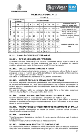 GOBIERNO DE MENDOZA
ORDENANZA GENERAL Nº 72
29
Tabla Nº 16
Cantidaddeconductores
Conductor macizo
(Alambre)
Conductor cableado
1 1,5 2,5 2,5 4 6 10 16 25 35 50 70
Sección del cobre del
conductor aislado (mm²)
2,33 2,60 3,20 3,45 4,15 4,75 6,05 7,10 8,80 9,95 12,05 13,70
Diámetro exterior del conductor
incluida la aislación (mm²)
4,3 5,3 8,0 9,4 13,5 17,6 28,6 39,6 61,0 78,0 114,0 196,0
Sección total del conductor
incluida la aislación (mm²)
1,5 1,5 1,5 1,5 2,5 2,5 4 6 10 10 16 25
Sección del conductor desnudo
a tierra (mm²)
2+T 12,5 12,5 12,5 12,5 12,5 12,5 15,3 18,5 21,7 28 34 45,9
Diámetro interior del caño
(mm)
3+T 12,5 12,5 12,5 12,5 12,5 15,3 18,5 21,7 28 34 45,9 45,9
4+T 12,5 12,5 12,5 12,5 15,3 18,5 21,7 28 34 34 45,9 -
5+T 12,5 12,5 12,5 15,3 18,5 18,5 28 28 34 45,9 45,9 -
6+T 12,5 12,5 15,3 15,3 18,5 21,7 28 34 45,9 45,9 - -
7+T 12,5 12,5 15,3 18,5 18,5 21,7 28 34 45,9 45,9 - -
III.2.11. CANALIZACIONES SUBTERRÁNEAS
III.2.11.1. TIPO DE CONDUCTORES PERMITIDOS
En instalaciones bajo tierra sólo podrán utilizarse conductores del tipo indicado para tal fin.
Estos conductores pueden colocarse directamente bajo tierra o ir alojados en cañerías
metálicas galvanizadas, caños de fibrocemento o de PVC rígido tipo pesado.
III.2.11.2. COLOCACIÓN DIRECTAMENTE A TIERRA
Para colocación directamente a tierra, los conductores irán colocados sobre un lecho de arena y
protegidos en todo su recorrido con una fila de ladrillos de plano adosados en forma continua
con su eje mayor perpendicular al eje del cable.
Los cables se colocarán a una profundidad de 0,70 metros como mínimo.
III.2.11.3. UNIONES, EMPALMES, DERIVACIONES Y EXTREMOS
Las uniones, empalmes, derivaciones y extremos de estos cables se ejecutarán mediante cajas
de empalme especiales de PVC o de hierro fundido rellenados con material que aseguren su
correcta aislación e impermeabilidad o bien mediante los accesorios adecuados, rellenados con
resinas poliéster.
En caso de utilizarse cable con armadura, éste debe fijarse a las cajas asegurando
debidamente una eficiente continuidad metálica de la misma.
III.2.11.4. CAMBIO DE CANALIZACIÓN DE UN TIPO DE CABLE A OTRO
El cambio de canalización de un tipo de cable a otro se hará por medio de cajas.
A ambos lados de las cajas se colocará el cable en forma de “S” para ofrecer la flexibilidad
necesaria si el terreno sufriese algún movimiento evitando así concentraciones de esfuerzos en
la caja de unión o empalme.
III.2.11.5. PRECAUCIONES EN CABLES TENDIDOS DIRECTAMENTE EN ZANJAS
Los cables tendidos directamente en zanjas no deberán presentar curvas bruscas ni
discontinuidades en su profundidad.
III.2.11.6. CURVATURA
Todas las curvas en los cables se ejecutarán de manera que no deteriore su capa de aislación
o de protección.
El radio mínimo de curvatura será 10 veces el diámetro del cable.
III.2.11.7. DISTANCIAS A ACUEDUCTOS O GASODUCTOS
Las canalizaciones eléctricas subterráneas deben quedar a más de 1 (un) metro de distancia de
acequias u otros acueductos y de cañerías de agua o gas. En caso en que estas corrientes de
 
