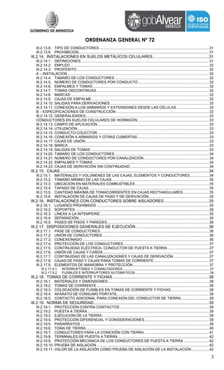 GOBIERNO DE MENDOZA
ORDENANZA GENERAL Nº 72
3
III.2.13.8. TIPO DE CONDUCTORES.............................................................................................................31
III.2.13.9. PROHIBICIÓN.................................................................................................................................31
III.2.14. INSTALACIONES EN SUELOS METÁLICOS CELULARES.................................................31
III.2.14.1. DEFINICIONES...............................................................................................................................31
III.2.14.2. EMPLEO .........................................................................................................................................32
III.2.14.3. PROPÓSITO...................................................................................................................................32
A – INSTALACIÓN ............................................................................................................................................32
III.2.14.4. TAMAÑO DE LOS CONDUCTORES .............................................................................................32
III.2.14.5. NÚMERO DE CONDUCTORES POR CONDUCTO ......................................................................32
III.2.14.6. EMPALMES Y TOMAS ...................................................................................................................32
III.2.14.7. TOMAS DISCONTINUAS ...............................................................................................................32
III.2.14.8. MARCAS .........................................................................................................................................32
III.2.14.9. CAJAS DE EMPALME ....................................................................................................................32
III.2.14.10. SALIDAS PARA DERIVACIONES..................................................................................................32
III.2.14.11. CONEXIÓN A LOS ARMARIOS Y EXTENSIONES DESDE LAS CÉLULAS ................................32
B – ESPECIFICACIONES DE CONSTRUCCIÓN ............................................................................................32
III.2.14.12. GENERALIDADES..........................................................................................................................33
CONDUCTORES EN SUELOS CELULARES DE HORMIGÓN.......................................................................33
III.2.14.13. CAMPO DE APLICACIÓN ..............................................................................................................33
III.2.14.14. UTILIZACIÓN ..................................................................................................................................33
III.2.14.15. CONDUCTO COLECTOR ..............................................................................................................33
III.2.14.16. CONEXIÓN A ARMARIOS Y OTRAS CUBIERTAS.......................................................................33
III.2.14.17. CAJAS DE UNIÓN ..........................................................................................................................33
III.2.14.18. MARCA ...........................................................................................................................................33
III.2.14.19. SALIDAS DE TOMAS .....................................................................................................................33
III.2.14.20. TAMAÑO DE LOS CONDUCTORES .............................................................................................34
III.2.14.21. NÚMERO DE CONDUCTORES POR CANALIZACIÓN ................................................................34
III.2.14.22. EMPALMES Y TOMAS ...................................................................................................................34
III.2.14.23. CAJAS DE DERIVACIÓN SIN CONTINUIDAD ..............................................................................34
III.2.15. CAJAS ..................................................................................................................................34
III.2.15.1. MATERIALES Y VOLÚMENES DE LAS CAJAS, ELEMENTOS Y CONDUCTORES...................34
III.2.15.2. TAMAÑO MÍNIMO DE LAS CAJAS................................................................................................35
III.2.15.3. UBICACIÓN EN MATERIALES COMBUSTIBLES .........................................................................35
III.2.15.4. TAPADO DE CAJAS.......................................................................................................................35
III.2.15.5. CANTIDAD MÁXIMA DE TOMACORRIENTES EN CAJAS RECTANGULARES..........................35
III.2.15.6. INSTALACIÓN DE CAJAS DE PASO Y DE DERIVACIÓN............................................................35
III.2.16. INSTALACIONES CON CONDUCTORES SOBRE AISLADORES .......................................35
III.2.16.1. LUGARES PROHIBIDOS ...............................................................................................................35
III.2.16.2. SOPORTES ....................................................................................................................................35
III.2.16.3. LÍNEAS A LA INTEMPERIE............................................................................................................35
III.2.16.4. SEPARACIÓN.................................................................................................................................35
III.2.16.5. PASES DE PISOS Y PAREDES.....................................................................................................36
III.2.17. DISPOSICIONES GENERALES DE EJECUCIÓN................................................................36
III.2.17.1. PASE DE CONDUCTORES ...........................................................................................................36
III.2.17.2. UNIÓN DE CONDUCTORES .........................................................................................................36
III.2.17.3. CONEXIONADO .............................................................................................................................36
III.2.17.4. PROTECCIÓN DE LOS CONDUCTORES.....................................................................................37
III.2.17.5. CONTINUIDAD ELÉCTRICA. CONDUCTOR DE PUESTA A TIERRA .........................................37
III.2.17.6. UNIÓN DE CAJAS Y CAÑOS.........................................................................................................37
III.2.17.7. CONTINUIDAD DE LAS CANALIZACIONES Y CAJAS DE DERIVACIÓN ...................................37
III.2.17.8. CAJAS DE PASO Y CAJAS PARA TOMAS DE CORRIENTE.......................................................37
III.2.17.9. ELEMENTOS DE MANIOBRA Y PROTECCIÓN ...........................................................................37
III.2.17.9.1. INTERRUPTORES Y CONMUTADORES..............................................................................................37
III.2.17.9.2. FUSIBLES E INTERRUPTORES AUTOMÁTICOS ................................................................................38
III.2.18. TOMAS DE CORRIENTE Y FICHAS ....................................................................................38
III.2.18.1. MATERIALES Y DIMENSIONES....................................................................................................38
III.2.18.2. TOMAS DE CORRIENTE ...............................................................................................................38
III.2.18.3. COLOCACIÓN DE FUSIBLES EN TOMAS DE CORRIENTE Y FICHAS......................................38
III.2.18.4. APARATO DE CONSUMO PORTÁTIL...........................................................................................39
III.2.18.5. CONTACTO ADICIONAL PARA CONEXIÓN DEL CONDUCTOR DE TIERRA............................39
III.2.19. NORMA DE SEGURIDAD.....................................................................................................39
III.2.19.1. PROTECCIÓN CONTRA CONTACTOS ........................................................................................39
III.2.19.2. PUESTA A TIERRA ........................................................................................................................39
III.2.19.3. EJECUCIÓN DE LA TIERRA..........................................................................................................39
III.2.19.4. PROTECCIÓN DIFERENCIAL Y CONSIDERACIONES................................................................39
III.2.19.5. PARARRAYOS ...............................................................................................................................39
III.2.19.6. TOMA DE TIERRA..........................................................................................................................40
III.2.19.7. CONDUCTORES PARA LA CONEXIÓN CON TIERRA ................................................................41
III.2.19.8. TERMINALES DE PUESTA A TIERRA ..........................................................................................42
III.2.19.9. PROTECCIÓN MECÁNICA DE LOS CONDUCTORES DE PUESTA A TIERRA .........................42
III.2.19.10. PRUEBA DE AISLACIÓN ...............................................................................................................42
III.2.19.11. VALOR DE LA AISLACIÓN COMO PRUEBA DE AISLACIÓN DE LA INSTALACIÓN .................42
 