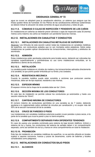 GOBIERNO DE MENDOZA
ORDENANZA GENERAL Nº 72
30
agua se crucen se adoptará para la canalización eléctrica, un sistema que asegure que las
líneas queden libres de humedad. En los Planos de las canalizaciones eléctricas subterráneas
se deberá indicar la ubicación de estas corrientes de agua (acueductos) y redes de gas.
III.2.11.8. CÁMARAS O CAJAS DE INSPECCIÓN Y PENDIENTE DE LOS CAÑOS
En instalaciones en cañerías se deberán prever cámaras o cajas de inspección cada 30 (treinta)
metros como máximo; los caños se instalarán con pendiente hacia las mismas.
III.2.12. INSTALACIONES EN CANALETAS Y CONDUCTOS
III.2.12.1. INSTALACIONES EN CANALETAS METÁLICAS DE SUPERFICIE
Alcances: Los Artículos de esta sección cubren todas las instalaciones en canaletas metálicas
de superficie, con conductores aislados que no van montados sobre aisladores. Sobre estas
instalaciones se pueden aplicar directamente los tomacorrientes, interruptores y artefactos de
alumbrado.
III.2.12.2. ADMISIÓN
Estas instalaciones están aprobadas solamente para locales secos, debiendo ser colocadas las
canaletas superficialmente y prohibiéndose su uso como instalaciones embutidas, en la
albañilería o dentro de los enlucidos.
III.2.12.3. INSTALACIÓN
La canaleta puede instalarse en zócalos de madera y los tomacorrientes aplicados directamente
a la canaleta, la que podrá quedar embutida por su fondo y los costados.
III.2.12.4. RESISTENCIA MECÁNICA
Cuando la canaleta metálica puede estar sometida a acciones que produzcan averías
mecánicas, debe ser de tipo especial, resistente a las mismas.
III.2.12.5. ESPESOR MÍNIMO
El espesor mínimo de la chapa de la canaleta debe ser de 1,5mm.
III.2.12.6. SECCIÓN MÁXIMA DE LOS CONDUCTORES
En este tipo de instalación se permite colocar los conductores ya autorizados y hasta una
sección máxima de 10mm².
III.2.12.7. CANTIDAD MÁXIMA DE CONDUCTORES
El número máximo de conductores permitidos en una canaleta es de 7 (siete), debiendo
ajustarse a lo reglamentado sobre cantidad de circuitos por canalización y no ocupar más del
50% de la sección transversal útil de la canaleta.
III.2.12.8. CRUCE DE PAREDES O PISOS
Las instalaciones con canaletas metálicas exteriores pueden cruzar paredes o pisos secos, si la
parte de la canaleta que cruza la pared o piso no tiene empalme.
III.2.12.9. COMPARTIMIENTO SEPARADO PARA DIFERENTES TENSIONES
En caso de usarse una canaleta combinada para sistema de baja tensión (teléfono, timbre) y
sistema de luz y fuerza, los conductores del sistema de señales deben ir en compartimiento
separado, como así también los de luz y fuerza en otros compartimientos en toda la instalación.
III.2.12.10. PROHIBICIÓN
Este tipo de instalación en canaletas metálicas de superficie, no se permite utilizarla en locales
sujetos a vapores corrosivos, huecos y pozos de ascensores, cuarto de baterías y locales
considerados como peligrosos.
III.2.13. INSTALACIONES EN CONDUCTOS BAJO PISOS
III.2.13.1. ALCANCES
 