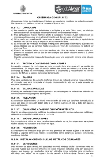 GOBIERNO DE MENDOZA
ORDENANZA GENERAL Nº 72
31
Comprenden todas las instalaciones interiores en conductos metálicos de asbesto-cemento,
fibrocemento con salidas o puntos de conexión sólo en el piso.
III.2.13.2. CONDUCTOS
a) Los conductos podrán ser individuales o múltiples y en este último caso, los distintos
servicios deberán ser llevados en compartimientos independientes entre sí.
b) Para conductos de más de 10cm de ancho o espaciados menos de 1,5cm instalados en las
mismas condiciones que en a), el recubrimiento será de 4cm sobre el conducto.
c) Si los conductos paralelos están espaciados a menos de 1,5cm entre ellos, el recubrimiento
también será de 4cm aunque tengan un ancho menor de 10cm.
d) La instalación de conductos metálicos rectangulares embutidos en concreto y cubiertos con
pisos plásticos sólo se permiten hasta un ancho de 10cm. El recubrimiento no deberá ser
menor de 5cm.
e) Cuando se instalen varios conductos paralelos de 10cm de ancho o menos cada uno,
pueden ser adosados uno al lado de otro siempre que estén soldados entre sí o unidos
mecánicamente.
Cuando son conductos independientes deberán tener una separación mínima entre ellos de
1,5cm.
III.2.13.3. SECCIÓN Y CANTIDAD DE CONDUCTORES
La sección y número de conductores en cada conducto debe adecuarse a lo ya establecido
anteriormente. En ningún caso la sección deberá ser mayor de 50mm² y la suma de las
secciones de todos los conductores, incluyendo el aislamiento y recubrimiento, no deberá
exceder del 40% de la sección transversal del conducto.
III.2.13.4. SALIDAS
Para cada salida (tomas de corriente, teléfonos, timbre), se instalará un ramal independiente en
el conducto, que será conectado al circuito correspondiente sólo en la caja especial de
empalme de conductos.
III.2.13.5. SALIDAS ANULADAS
En cualquier salida que hubiera sido suprimida o anulada después de instalada se retirarán sus
conductores desde caja especial de empalme.
III.2.13.6. NIVELACIÓN
La instalación deberá estar a un mismo nivel con el fin de evitar que se formen trampas para el
agua. Las cajas de conexión deben estar a un mismo nivel con el piso y debe ser tapados
convenientemente.
III.2.13.7. CONDUCTOS Y CAJAS DE CONEXIÓN METÁLICOS
Cuando se utilicen conductos metálicos, las cajas de conexión también deben ser metálicas y
deben tener continuidad metálica con el conducto.
III.2.13.8. TIPO DE CONDUCTORES
Los conductores a utilizar en estas canalizaciones deberán ser de tipo subterráneo, excepto en
locales secos y no expuestos a la acción del agua.
III.2.13.9. PROHIBICIÓN
La instalación de conductos bajo piso no está permitida en locales sujetos a la acción de
líquidos y vapores corrosivos, locales considerados como peligrosos, garajes comerciales,
cuartos de baterías.
III.2.14. INSTALACIONES EN SUELOS METÁLICOS CELULARES
III.2.14.1. DEFINICIONES
Para los fines de este Artículo, los “conductos en suelo metálico celular” se definen como los
espacios huecos que quedan formados en suelos metálicos celulares junto con adecuados
ajustes que pueden ser aprobados para ser utilizados como cubiertas para conductores
eléctricos; una “célula” es un espacio tubular cerrado e independiente, formado por una
 
