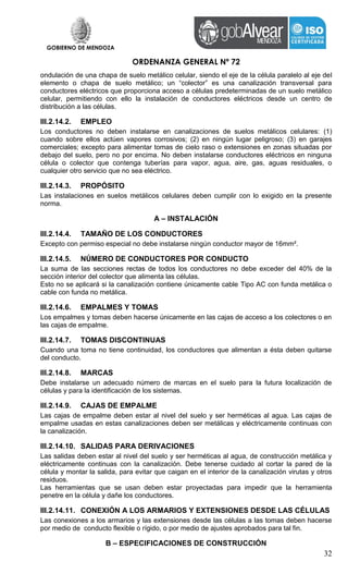 GOBIERNO DE MENDOZA
ORDENANZA GENERAL Nº 72
32
ondulación de una chapa de suelo metálico celular, siendo el eje de la célula paralelo al eje del
elemento o chapa de suelo metálico; un “colector” es una canalización transversal para
conductores eléctricos que proporciona acceso a células predeterminadas de un suelo metálico
celular, permitiendo con ello la instalación de conductores eléctricos desde un centro de
distribución a las células.
III.2.14.2. EMPLEO
Los conductores no deben instalarse en canalizaciones de suelos metálicos celulares: (1)
cuando sobre ellos actúen vapores corrosivos; (2) en ningún lugar peligroso; (3) en garajes
comerciales; excepto para alimentar tomas de cielo raso o extensiones en zonas situadas por
debajo del suelo, pero no por encima. No deben instalarse conductores eléctricos en ninguna
célula o colector que contenga tuberías para vapor, agua, aire, gas, aguas residuales, o
cualquier otro servicio que no sea eléctrico.
III.2.14.3. PROPÓSITO
Las instalaciones en suelos metálicos celulares deben cumplir con lo exigido en la presente
norma.
A – INSTALACIÓN
III.2.14.4. TAMAÑO DE LOS CONDUCTORES
Excepto con permiso especial no debe instalarse ningún conductor mayor de 16mm².
III.2.14.5. NÚMERO DE CONDUCTORES POR CONDUCTO
La suma de las secciones rectas de todos los conductores no debe exceder del 40% de la
sección interior del colector que alimenta las células.
Esto no se aplicará si la canalización contiene únicamente cable Tipo AC con funda metálica o
cable con funda no metálica.
III.2.14.6. EMPALMES Y TOMAS
Los empalmes y tomas deben hacerse únicamente en las cajas de acceso a los colectores o en
las cajas de empalme.
III.2.14.7. TOMAS DISCONTINUAS
Cuando una toma no tiene continuidad, los conductores que alimentan a ésta deben quitarse
del conducto.
III.2.14.8. MARCAS
Debe instalarse un adecuado número de marcas en el suelo para la futura localización de
células y para la identificación de los sistemas.
III.2.14.9. CAJAS DE EMPALME
Las cajas de empalme deben estar al nivel del suelo y ser herméticas al agua. Las cajas de
empalme usadas en estas canalizaciones deben ser metálicas y eléctricamente continuas con
la canalización.
III.2.14.10. SALIDAS PARA DERIVACIONES
Las salidas deben estar al nivel del suelo y ser herméticas al agua, de construcción metálica y
eléctricamente continuas con la canalización. Debe tenerse cuidado al cortar la pared de la
célula y montar la salida, para evitar que caigan en el interior de la canalización virutas y otros
residuos.
Las herramientas que se usan deben estar proyectadas para impedir que la herramienta
penetre en la célula y dañe los conductores.
III.2.14.11. CONEXIÓN A LOS ARMARIOS Y EXTENSIONES DESDE LAS CÉLULAS
Las conexiones a los armarios y las extensiones desde las células a las tomas deben hacerse
por medio de conducto flexible o rígido, o por medio de ajustes aprobados para tal fin.
B – ESPECIFICACIONES DE CONSTRUCCIÓN
 