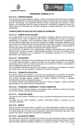 GOBIERNO DE MENDOZA
ORDENANZA GENERAL Nº 72
33
III.2.14.12. GENERALIDADES
Los conductos de suelos metálicos celulares, estarán construidos de tal manera que se asegure
la continuidad eléctrica y mecánica del sistema completo. Proporcionarán una cubierta completa
para los conductores. Las superficies interiores estarán desprovistas de rebabas y cantos
agudos, y las superficies sobre las cuales se tiendan los conductores se deberán ser lisas. Por
donde pasen los conductores se colocarán manguitos o ajustes adecuados, con los bordes
redondeados.
CONDUCTORES EN SUELOS CELULARES DE HORMIGÓN
III.2.14.13. CAMPO DE APLICACIÓN
Las canalizaciones en piso de hormigón premoldeado o aprobado, deberán cumplir con los de
la presente norma. Para el objeto de este Artículo “Canalizaciones en piso de hormigón
premoldeado”, se definirán como los espacios huecos en pisos construidos de planchas de
concreto celular prefabricados, así como los accesorios metálicos adecuados, diseñados para
tener acceso a las células del piso en forma aprobada. Una “célula” se definirá como un espacio
tubular único, en un piso hecho de planchas de hormigón premoldeado, conservándose la
dirección de la celda como paralela a la dirección del miembro del piso.
Los “conductos” se definirán como canalizaciones metálicas transversales para conductores
eléctricos, que permite el acceso a celdas predeterminadas de un piso de hormigón celular
premoldeado, permitiendo así la instalación de conductores eléctricos de un centro de
distribución a las células del piso.
III.2.14.14. UTILIZACIÓN
No se instalarán conductores en las canalizaciones del suelo celular de hormigón premoldeado:
(1) cuando estén sometidos a vapores corrosivos; (2) en lugares peligrosos; (3) en garajes
comerciales; salvo cuando se quieran poner cajas de derivación en el techo o extensiones al
área por debajo del suelo, pero no por encima.
No se instalarán conductores eléctricos en las células o conductos que contengan una cañería
para vapor, agua, aire, gas, desagüe o cualquier otro servicio no eléctrico.
III.2.14.15. CONDUCTO COLECTOR
El conducto colector se instalará en una línea recta perpendicular a las células. El conducto
colector estará fijo mecánicamente a la parte alta del suelo celular de hormigón premoldeado.
Las junturas extremas estarán cerradas con ajustes metálicos de cierre y cerradas
herméticamente contra la penetración del agua.
El conducto colector será eléctricamente continuo en toda su longitud y estará conectado
eléctricamente a la cubierta del centro de distribución.
III.2.14.16. CONEXIÓN A ARMARIOS Y OTRAS CUBIERTAS
La conexión entre el conducto colector y los armarios y otras cubiertas se realizará por medio
de conducto metálico y ajustes aprobados para tal fin.
III.2.14.17. CAJAS DE UNIÓN
Las cajas de unión estarán niveladas con el suelo y cerradas herméticamente contra la entrada
del agua.
Las cajas de unión serán metálicas y tendrán continuidad eléctrica y mecánica con los
conductos colectores.
III.2.14.18. MARCA
Cada punto oculto de acceso entre un colector y una célula destinado a empleo futuro deberá
estar provisto de una marca que se extienda a través del recubrimiento del suelo. Se instalará
un número adecuado de marcas que se extiendan a través del recubrimiento del suelo y que
localicen las células y proporcione un sistema de identificación.
III.2.14.19. SALIDAS DE TOMAS
Las salidas de tomas estarán niveladas con el suelo y se harán herméticas al agua. Las salidas
de tomas serán metálicas y estarán ajustadas con enchufes hembras del tipo Puesta a Tierra.
Estos enchufes estarán conectados mediante un conductor de Puesta a Tierra a una buena
 