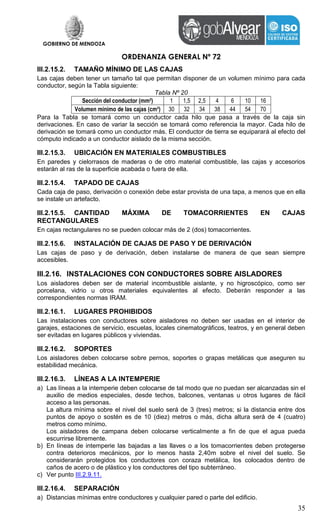 GOBIERNO DE MENDOZA
ORDENANZA GENERAL Nº 72
35
III.2.15.2. TAMAÑO MÍNIMO DE LAS CAJAS
Las cajas deben tener un tamaño tal que permitan disponer de un volumen mínimo para cada
conductor, según la Tabla siguiente:
Tabla Nº 20
Sección del conductor (mm²) 1 1,5 2,5 4 6 10 16
Volumen mínimo de las cajas (cm³) 30 32 34 38 44 54 70
Para la Tabla se tomará como un conductor cada hilo que pasa a través de la caja sin
derivaciones. En caso de variar la sección se tomará como referencia la mayor. Cada hilo de
derivación se tomará como un conductor más. El conductor de tierra se equiparará al efecto del
cómputo indicado a un conductor aislado de la misma sección.
III.2.15.3. UBICACIÓN EN MATERIALES COMBUSTIBLES
En paredes y cielorrasos de maderas o de otro material combustible, las cajas y accesorios
estarán al ras de la superficie acabada o fuera de ella.
III.2.15.4. TAPADO DE CAJAS
Cada caja de paso, derivación o conexión debe estar provista de una tapa, a menos que en ella
se instale un artefacto.
III.2.15.5. CANTIDAD MÁXIMA DE TOMACORRIENTES EN CAJAS
RECTANGULARES
En cajas rectangulares no se pueden colocar más de 2 (dos) tomacorrientes.
III.2.15.6. INSTALACIÓN DE CAJAS DE PASO Y DE DERIVACIÓN
Las cajas de paso y de derivación, deben instalarse de manera de que sean siempre
accesibles.
III.2.16. INSTALACIONES CON CONDUCTORES SOBRE AISLADORES
Los aisladores deben ser de material incombustible aislante, y no higroscópico, como ser
porcelana, vidrio u otros materiales equivalentes al efecto. Deberán responder a las
correspondientes normas IRAM.
III.2.16.1. LUGARES PROHIBIDOS
Las instalaciones con conductores sobre aisladores no deben ser usadas en el interior de
garajes, estaciones de servicio, escuelas, locales cinematográficos, teatros, y en general deben
ser evitadas en lugares públicos y viviendas.
III.2.16.2. SOPORTES
Los aisladores deben colocarse sobre pernos, soportes o grapas metálicas que aseguren su
estabilidad mecánica.
III.2.16.3. LÍNEAS A LA INTEMPERIE
a) Las líneas a la intemperie deben colocarse de tal modo que no puedan ser alcanzadas sin el
auxilio de medios especiales, desde techos, balcones, ventanas u otros lugares de fácil
acceso a las personas.
La altura mínima sobre el nivel del suelo será de 3 (tres) metros; si la distancia entre dos
puntos de apoyo o sostén es de 10 (diez) metros o más, dicha altura será de 4 (cuatro)
metros como mínimo.
Los aisladores de campana deben colocarse verticalmente a fin de que el agua pueda
escurrirse libremente.
b) En líneas de intemperie las bajadas a las llaves o a los tomacorrientes deben protegerse
contra deterioros mecánicos, por lo menos hasta 2,40m sobre el nivel del suelo. Se
considerarán protegidos los conductores con coraza metálica, los colocados dentro de
caños de acero o de plástico y los conductores del tipo subterráneo.
c) Ver punto III.2.9.11.
III.2.16.4. SEPARACIÓN
a) Distancias mínimas entre conductores y cualquier pared o parte del edificio.
 
