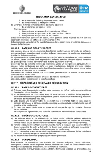 GOBIERNO DE MENDOZA
ORDENANZA GENERAL Nº 72
36
 En el interior de locales y ambientes secos: 10mm.
 En instalaciones a la intemperie: 50mm.
b) Distancias mínimas entre conductores de distinta polaridad.
 En el interior de los locales: 15mm.
A la intemperie:
 Con puntos de apoyo cada 2m como máximo: 100mm.
 Con puntos de apoyo a más de 5m como máximo: 150mm.
 Con puntos de apoyo a más de 5m: 250mm.
Si los conductores van colocados en postes, no se permiten vanos mayores de 35m con una
separación mínima de los edificios o construcciones de 1m.
Esta distancia se aumentará a 2m cuando los conductores pasen frente a ventanas, balcones, o
lugares de fácil acceso.
III.2.16.5. PASES DE PISOS Y PAREDES
Los pases de pisos y paredes interiores (bajo techo), pueden hacerse por medio de caños de
acero provistos en sus extremos de boquillas aislantes y apropiadas para evitar que sea dañada
la aislación de los conductores.
En lugares húmedos y pases de paredes exteriores (por ejemplo, entrada de los conductores en
un edificio), deben utilizarse tubos de porcelana, pudiendo admitirse caños de acero a condición
de que las pipetas sean de porcelana u otro material equivalente al efecto.
Cuando se trate de corriente continua se recomienda utilizar un caño por cada conductor. Si se
colocan varios conductores por caño en estas instalaciones, deberán proveerse pipetas
múltiples para evitar el contacto entre los diferentes conductores en los puntos donde están
expuestos a la intemperie o a la humedad.
Tratándose de corriente alterna, los conductores pertenecientes al mismo circuito, deben
colocarse en un mismo caño.
En caso contrario deberán colocarse en caños de material no inductivo.
Las pipetas deben colocarse con la boca hacia abajo.
III.2.17. DISPOSICIONES GENERALES DE EJECUCIÓN
III.2.17.1. PASE DE CONDUCTORES
a) Antes de pasar los conductores deben estar colocados los caños y cajas como un sistema
de cañería continua de caja a caja.
b) No se deben pasar los conductores antes de estar colocada la totalidad de las boquillas y
estar terminados los trabajos de mampostería, yesería y colocación de baldosas y mosaicos
en el caso de instalaciones bajo piso.
c) Debe dejarse una longitud visible de conductor de por lo menos 15cm de cada caja de
conexión para hacer la conexión directa a equipos con dispositivos o simplemente para el
empalme entre conductores.
d) En caso que pasen conductores sin empalme a través de la caja de conexión, deberán
formar un bucle.
Esta disposición rige también para cualquier combinación de secciones de conductores.
III.2.17.2. UNIÓN DE CONDUCTORES
a) Las uniones entre sí de conductores de hasta 4mm² inclusive pueden ejecutarse
directamente. Las de secciones mayores deben efectuarse por medio de soldaduras,
tomillos u otras piezas de conexión equivalente que aseguren un buen contacto eléctrico.
b) Para la soldadura debe utilizarse como fundente, resina o cualquier otra sustancia libre de
ácido. Los puntos de unión y derivación no deben estar sujetos a esfuerzos mecánicos y
deben cubrirse con un aislante similar que poseen los conductores.
c) No podrán realizarse empalmes o uniones de conductores en el interior de las cañerías o
conductos en cualquier tipo de Instalación Eléctrica.
d) No deben usarse elementos que provoquen efectos galvánicos.
III.2.17.3. CONEXIONADO
Para conectar los conductores con aparatos de consumo, máquinas, barras colectoras,
interruptores, fusibles, deben emplearse tornillos o bornes a los cuales los conductores de hasta
4mm² puedan conectarse directamente, con terminales o estañados.
Para conductores de mayor sección deben utilizarse terminales soldados y/o prensados a los
 