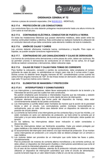 GOBIERNO DE MENDOZA
ORDENANZA GENERAL Nº 72
37
mismos o piezas de conexión especiales. (Ver III.2.8.2.2.5. - MONTAJE).
III.2.17.4. PROTECCIÓN DE LOS CONDUCTORES
Los conductores fijos a la vista deberán protegerse mecánicamente hasta una altura mínima de
2,4m sobre el nivel del piso.
III.2.17.5. CONTINUIDAD ELÉCTRICA. CONDUCTOR DE PUESTA A TIERRA
En todas las Instalaciones Eléctricas que posean elementos metálicos, debe existir entre los
mismos continuidad metálica y eléctrica. Esta continuidad se realizará mediante la utilización de
un conductor desnudo al que debe conectarse cada elemento metálico de toda la instalación.
III.2.17.6. UNIÓN DE CAJAS Y CAÑOS
Las uniones deberán efectuarse mediante tuerca, contratuerca y boquilla. Para cajas en
bajadas, se pueden aceptar conectores reglamentarios.
III.2.17.7. CONTINUIDAD DE LAS CANALIZACIONES Y CAJAS DE DERIVACIÓN
Los tramos de conductores entre derivaciones o entre piezas de unión, deben ser continuos. No
se permiten uniones ni derivaciones de conductores en el interior de los caños. En el lugar
donde se realicen conexiones o derivaciones, deben colocarse cajas.
III.2.17.8. CAJAS DE PASO Y CAJAS PARA TOMAS DE CORRIENTE
Para facilitar la colocación, conexión o cambio de conductores, debe emplearse el número
suficiente de cajas de paso, no admitiéndose en ningún caso más de 3 curvas entre 2 cajas.
Dichas curvas no deberán tener ángulos menores de 90º, considerándose curvas cuando los
caños forman ángulos menores de 120º. En las líneas rectas sin derivación, debe colocarse una
caja cada 15 (quince) metros como máximo.
III.2.17.9. ELEMENTOS DE MANIOBRA Y PROTECCIÓN
III.2.17.9.1. INTERRUPTORES Y CONMUTADORES
a) Los interruptores y conmutadores, deben llevar estampada la indicación de la tensión y la
intensidad de servicio para las cuales han sido construidos.
No podrán emplearse para tensiones e intensidades mayores que las indicadas y estarán
ejecutados de tal modo que aseguren un corte rápido del arco de interrupción.
b) Cualquier elemento metálico que forme parte del dispositivo de manejo, debe estar
convenientemente aislado de las partes conductoras.
c) Los interruptores a cuchilla deben estar montados de manera que la acción de la gravedad
tienda a abrir el circuito. Los conmutadores podrán montarse horizontalmente o
verticalmente, pero en este último caso deberán tener un dispositivo de retención en su
posición de circuito abierto.
d) La corriente se hará entrar a los interruptores por los contactos fijos y no por los móviles, y si
están montados en serie con elementos de protección, se hará entrar la corriente por el
interruptor y no por estos elementos, de manera que al abrir el interruptor, éstos queden sin
tensión.
e) En los tableros, los interruptores deben tener indicación si están conectados o
desconectados.
f) Todos los interruptores deben ser fácilmente accesibles. Cada uno estará protegido por
cajas metálicas o de material aislante, no higroscópico e incombustible.
g) El accionamiento del interruptor será exterior a la caja individual de protección. Si se montan
varios interruptores sin protección y en conjunto éste se deberá proteger con un armario o
caja metálica.
h) Los motores deben ser provistos de un interruptor que corte todas las fases o polos,
simultáneamente.
Para la protección de motores de corriente alterna monofásicos y de corriente continua, se
debe utilizar un dispositivo de interrupción (fusibles o interruptores automáticos) que corte el
circuito cuando la intensidad adquiera un valor peligroso.
En el caso de los motores trifásicos, además de la protección indicada anteriormente debe
utilizarse un dispositivo de interrupción automático que corte el circuito de alimentación,
cuando la tensión baje de un valor determinado o falte en uno de los conductores.
 