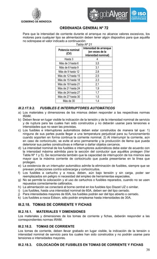 GOBIERNO DE MENDOZA
ORDENANZA GENERAL Nº 72
38
Para que la intensidad de corriente durante el arranque no alcance valores excesivos, los
motores para cualquier tipo se alimentación deben tener algún dispositivo para que aquélla
no sobrepase el valor indicado a continuación:
Tabla Nº 21
Potencia nominal
(CV)
Intensidad de arranque
(en veces de la
intensidad nominal)
Hasta 3 4
Más de 3 hasta 6 3,5
Más de 6 hasta 9 3,1
Más de 9 hasta 12 2,8
Más de 12 hasta 15 2,5
Más de 15 hasta 18 2,3
Más de 18 hasta 21 2,1
Más de 21 hasta 24 1,9
Más de 24 hasta 27 1,7
Más de 27 hasta 30 1,5
Más de 30 1,4
III.2.17.9.2. FUSIBLES E INTERRUPTORES AUTOMÁTICOS
a) Los materiales y dimensiones de los mismos deben responder a las respectivas normas
IRAM.
b) Deben llevar en lugar visible la indicación de la tensión y de la intensidad nominal de servicio
y de ruptura para las cuales han sido construidos y no deberán usarse para tensiones e
intensidades que no sean las previstas.
c) Los fusibles e interruptores automáticos deben estar construidos de manera tal que: 1)
ninguna de sus partes pueda llegar a una temperatura perjudicial para su funcionamiento
cuando soporten en forma continua la corriente nominal. 2) Al interrumpir la corriente, aún
en caso de cortocircuito, se evite el arco permanente y la producción de llama que pueda
deteriorar sus partes constructivas e inflamar o dañar objetos cercanos.
d) La intensidad nominal de los fusibles e interruptores automáticos debe estar de acuerdo con
la intensidad máxima admitida para la sección del conductor que aquéllos protegen (Ver
Tabla Nº 1 y 5). Se recomienda también que la capacidad de interrupción de los mismos sea
mayor que la máxima corriente de cortocircuito que pueda presentarse en la línea que
protegen.
e) La existencia de un interruptor automático admite la eliminación de fusibles, siempre que se
prevean protecciones contra sobrecarga y cortocircuitos.
f) Los fusibles a cartucho y a rosca, deben, aún bajo tensión y sin carga, poder ser
reemplazados sin peligro ni necesidad del empleo de herramientas especiales.
g) No se permite la colocación y el uso de cartuchos o fusibles reparados, cuando no se usen
repuestos correctamente calibrados.
h) La alimentación se conectará al borne central en los fusibles tipo Diazet UZ o similar.
i) Los fusibles, hasta una intensidad nominal de 60A, deben ser del tipo cerrado.
j) Para intensidades mayores de 60A, los fusibles podrán ser del tipo abierto o cerrado.
k) Los fusibles a rosca Edison, sólo podrán emplearse hasta intensidades de 30A.
III.2.18. TOMAS DE CORRIENTE Y FICHAS
III.2.18.1. MATERIALES Y DIMENSIONES
Los materiales y dimensiones de los tomas de corriente y fichas, deberán responder a las
correspondientes normas IRAM.
III.2.18.2. TOMAS DE CORRIENTE
Los tomas de corriente, deben llevar grabado en lugar visible, la indicación de la tensión o
intensidad nominal de servicio para los cuales han sido construidos y no podrán usarse para
tensiones e intensidades mayores.
III.2.18.3. COLOCACIÓN DE FUSIBLES EN TOMAS DE CORRIENTE Y FICHAS
 