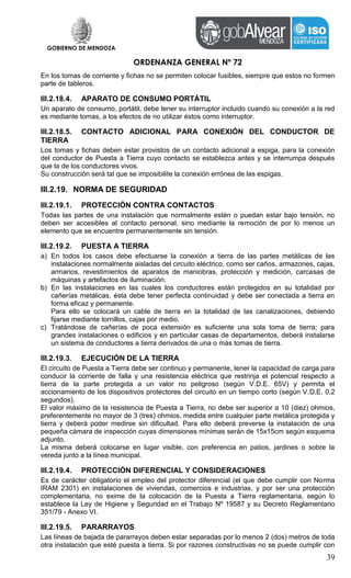 GOBIERNO DE MENDOZA
ORDENANZA GENERAL Nº 72
39
En los tomas de corriente y fichas no se permiten colocar fusibles, siempre que estos no formen
parte de tableros.
III.2.18.4. APARATO DE CONSUMO PORTÁTIL
Un aparato de consumo, portátil, debe tener su interruptor incluido cuando su conexión a la red
es mediante tomas, a los efectos de no utilizar éstos como interruptor.
III.2.18.5. CONTACTO ADICIONAL PARA CONEXIÓN DEL CONDUCTOR DE
TIERRA
Los tomas y fichas deben estar provistos de un contacto adicional a espiga, para la conexión
del conductor de Puesta a Tierra cuyo contacto se establezca antes y se interrumpa después
que la de los conductores vivos.
Su construcción será tal que se imposibilite la conexión errónea de las espigas.
III.2.19. NORMA DE SEGURIDAD
III.2.19.1. PROTECCIÓN CONTRA CONTACTOS
Todas las partes de una instalación que normalmente estén o puedan estar bajo tensión, no
deben ser accesibles al contacto personal, sino mediante la remoción de por lo menos un
elemento que se encuentre permanentemente sin tensión.
III.2.19.2. PUESTA A TIERRA
a) En todos los casos debe efectuarse la conexión a tierra de las partes metálicas de las
instalaciones normalmente aisladas del circuito eléctrico, como ser caños, armazones, cajas,
armarios, revestimientos de aparatos de maniobras, protección y medición, carcasas de
máquinas y artefactos de iluminación.
b) En las instalaciones en las cuales los conductores están protegidos en su totalidad por
cañerías metálicas, ésta debe tener perfecta continuidad y debe ser conectada a tierra en
forma eficaz y permanente.
Para ello se colocará un cable de tierra en la totalidad de las canalizaciones, debiendo
fijarse mediante tornillos, cajas por medio.
c) Tratándose de cañerías de poca extensión es suficiente una sola toma de tierra; para
grandes instalaciones o edificios y en particular casas de departamentos, deberá instalarse
un sistema de conductores a tierra derivados de una o más tomas de tierra.
III.2.19.3. EJECUCIÓN DE LA TIERRA
El circuito de Puesta a Tierra debe ser continuo y permanente, tener la capacidad de carga para
conducir la corriente de falla y una resistencia eléctrica que restrinja el potencial respecto a
tierra de la parte protegida a un valor no peligroso (según V.D.E. 65V) y permita el
accionamiento de los dispositivos protectores del circuito en un tiempo corto (según V.D.E. 0,2
segundos).
El valor máximo de la resistencia de Puesta a Tierra, no debe ser superior a 10 (diez) ohmios,
preferentemente no mayor de 3 (tres) ohmios, medida entre cualquier parte metálica protegida y
tierra y deberá poder medirse sin dificultad. Para ello deberá preverse la instalación de una
pequeña cámara de inspección cuyas dimensiones mínimas serán de 15x15cm según esquema
adjunto.
La misma deberá colocarse en lugar visible, con preferencia en patios, jardines o sobre la
vereda junto a la línea municipal.
III.2.19.4. PROTECCIÓN DIFERENCIAL Y CONSIDERACIONES
Es de carácter obligatorio el empleo del protector diferencial (el que debe cumplir con Norma
IRAM 2301) en instalaciones de viviendas, comercios e industrias, y por ser una protección
complementaria, no exime de la colocación de la Puesta a Tierra reglamentaria, según lo
establece la Ley de Higiene y Seguridad en el Trabajo Nº 19587 y su Decreto Reglamentario
351/79 - Anexo VI.
III.2.19.5. PARARRAYOS
Las líneas de bajada de pararrayos deben estar separadas por lo menos 2 (dos) metros de toda
otra instalación que esté puesta a tierra. Si por razones constructivas no se puede cumplir con
 