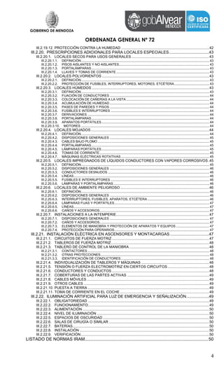 GOBIERNO DE MENDOZA
ORDENANZA GENERAL Nº 72
4
III.2.19.12. PROTECCIÓN CONTRA LA HUMEDAD .......................................................................................42
III.2.20. PRESCRIPCIONES ADICIONALES PARA LOCALES ESPECIALES...................................43
III.2.20.1. LOCALES SECOS PARA USOS GENERALES.............................................................................43
III.2.20.1.1. DEFINICIÓN...........................................................................................................................................43
III.2.20.1.2. PISOS AISLANTES Y NO AISLANTES..................................................................................................43
III.2.20.1.3. PORTALÁMPARAS................................................................................................................................43
III.2.20.1.4. LLAVES Y TOMAS DE CORRIENTE.....................................................................................................43
III.2.20.2. LOCALES POLVORIENTOS ..........................................................................................................43
III.2.20.2.1. DEFINICIÓN...........................................................................................................................................43
III.2.20.2.2. PROTECCIÓN DE FUSIBLES, INTERRUPTORES, MOTORES, ETCÉTERA......................................43
III.2.20.3. LOCALES HÚMEDOS ....................................................................................................................43
III.2.20.3.1. DEFINICIÓN...........................................................................................................................................43
III.2.20.3.2. FIJACIÓN DE CONDUCTORES ............................................................................................................44
III.2.20.3.3. COLOCACIÓN DE CAÑERÍAS A LA VISTA ..........................................................................................44
III.2.20.3.4. ACUMULACIÓN DE HUMEDAD ............................................................................................................44
III.2.20.3.5. PASES DE PAREDES Y PISOS ............................................................................................................44
III.2.20.3.6. FUSIBLES E INTERRUPTORES ...........................................................................................................44
III.2.20.3.7. DERIVACIONES ....................................................................................................................................44
III.2.20.3.8. PORTALÁMPARAS................................................................................................................................44
III.2.20.3.9. APARATOS PORTÁTILES.....................................................................................................................44
III.2.20.3.10. MOTORES ...........................................................................................................................................44
III.2.20.4. LOCALES MOJADOS.....................................................................................................................44
III.2.20.4.1. DEFINICIÓN...........................................................................................................................................44
III.2.20.4.2. DISPOSICIONES GENERALES ............................................................................................................45
III.2.20.4.3. CABLES BAJO PLOMO .........................................................................................................................45
III.2.20.4.4. PORTALÁMPARAS................................................................................................................................45
III.2.20.4.5. LÁMPARAS PORTÁTILES.....................................................................................................................45
III.2.20.4.6. TOMAS DE CORRIENTE.......................................................................................................................45
III.2.20.4.7. MÁQUINAS ELÉCTRICAS ROTATIVAS................................................................................................45
III.2.20.5. LOCALES IMPREGNADOS DE LÍQUIDOS CONDUCTORES CON VAPORES CORROSIVOS.45
III.2.20.5.1. DEFINICIÓN...........................................................................................................................................45
III.2.20.5.2. DISPOSICIONES GENERALES ............................................................................................................46
III.2.20.5.3. CONDUCTORES DESNUDOS ..............................................................................................................46
III.2.20.5.4. LÍNEAS...................................................................................................................................................46
III.2.20.5.5. FUSIBLES E INTERRUPTORES ...........................................................................................................46
III.2.20.5.6. LÁMPARAS Y PORTALÁMPARAS........................................................................................................46
III.2.20.6. LOCALES DE AMBIENTE PELIGROSO........................................................................................46
III.2.20.6.1. DEFINICIÓN...........................................................................................................................................46
III.2.20.6.2. DISPOSICIONES GENERALES ............................................................................................................46
III.2.20.6.3. INTERRUPTORES, FUSIBLES, APARATOS, ETCÉTERA ...................................................................46
III.2.20.6.4. LÁMPARAS FIJAS Y PORTÁTILES.......................................................................................................47
III.2.20.6.5. LÍNEAS...................................................................................................................................................47
III.2.20.6.6. CAÑOS Y ACCESORIOS.......................................................................................................................47
III.2.20.7. INSTALACIONES A LA INTEMPERIE............................................................................................47
III.2.20.7.1. DISPOSICIONES GENERALES ............................................................................................................47
III.2.20.7.2. CAÑOS Y ACCESORIOS.......................................................................................................................47
III.2.20.7.3. ELEMENTOS DE MANIOBRA Y PROTECCIÓN DE APARATOS Y EQUIPOS ....................................47
III.2.20.7.4. PROTECCIÓN PARA OPERARIOS.......................................................................................................47
III.2.21. INSTALACIÓN ELÉCTRICA EN ASCENSORES Y MONTACARGAS ..................................47
III.2.21.1. CIRCUITOS DE FUERZA MOTRIZ ................................................................................................47
III.2.21.2. TABLEROS DE FUERZA MOTRIZ.................................................................................................48
III.2.21.3. TABLERO DE CONTROL DE LA MANIOBRA ...............................................................................48
III.2.21.3.1. CONTACTORES ....................................................................................................................................48
III.2.21.3.2. OTRAS PROTECCIONES......................................................................................................................48
III.2.21.3.3. IDENTIFICACIÓN DE CONDUCTORES................................................................................................48
III.2.21.4. INDIVIDUALIZACIÓN DE TABLEROS Y MÁQUINAS ...................................................................48
III.2.21.5. TENSIÓN O FUERZA ELECTROMOTRIZ EN CIERTOS CIRCUITOS .........................................48
III.2.21.6. CONDUCTORES Y CONDUCTOS ................................................................................................48
III.2.21.7. COBERTURAS DE LAS PARTES ACTIVAS .................................................................................49
III.2.21.8. CABLES MÓVILES .........................................................................................................................49
III.2.21.9. OTROS CABLES ............................................................................................................................49
III.2.21.10. PUESTA A TIERRA ........................................................................................................................49
III.2.21.11. TOMA DE CORRIENTE EN EL COCHE ........................................................................................49
III.2.22. ILUMINACIÓN ARTIFICIAL PARA LUZ DE EMERGENCIA Y SEÑALIZACIÓN....................49
III.2.22.1. OBLIGATORIEDAD ........................................................................................................................49
III.2.22.2. FUNCIONAMIENTO........................................................................................................................49
III.2.22.3. ALIMENTACIÓN .............................................................................................................................50
III.2.22.4. NIVEL DE ILUMINACIÓN ...............................................................................................................50
III.2.22.5. ESPACIOS DE OSCURIDAD .........................................................................................................50
III.2.22.6. SALAS DE CIRUGÍA O SIMILAR ...................................................................................................50
III.2.22.7. BATERÍAS.......................................................................................................................................50
III.2.22.8. INSTALACIÓN ................................................................................................................................50
III.2.22.9. VERIFICACIÓN...............................................................................................................................50
LISTADO DE NORMAS IRAM.................................................................................................... 50
 