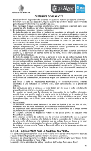 GOBIERNO DE MENDOZA
ORDENANZA GENERAL Nº 72
41
Dichos electrodos no podrán estar cubiertos con cualquier material que sea mal conductor.
Si existen napas de agua accesibles, la parte superior del electrodo deberá estar sumergida
por debajo del nivel mínimo de la superficie de agua.
Si no hay napas de agua accesibles, se enterrarán, tantos electrodos en paralelo como sean
necesarios, a fin de obtener los valores de resistencia admitidos.
b) De instalaciones especiales y equipos radiológicos:
En todas las salas de uso médico e instalaciones especiales, se adoptarán las siguientes
medidas para la igualación de potencial de los equipos y las partes metálicas sin conexión a
tierra. Los distintos conductores para la derivación del potencial se instalarán del modo más
directo posible y se conectarán a una barra común. Su sección ha de ser de 4mm² en cobre.
La barra común se unirá con la barra de conductores de protección, por medio de un
conductor de por lo menos 16mm² en cobre.
Tratándose de salas contiguas, con equipos electromédicos de funciones entrelazadas (por
ejemplo: magnetoscopio), se unirán sus respectivas barras igualadoras de potencial
mediante conductores de también por lo menos 16mm² en cobre.
Todas las partes de la instalación que estén bajo tensión, sin estar cubiertas con material
aislante y, si estuvieran al alcance normal de la mano, deben estar protegidas contra
cualquier contacto casual.
En todos los casos debe estar prevista la conexión a tierra, de las partes metálicas de la
instalación normalmente aislada del circuito eléctrico como ser caños, armazones, cajas o
revestimientos metálicos, aparatos de maniobra y protección que por un defecto de aislación
pudieran quedar bajo tensión. A ese efecto se conectarán a tierra todas las cajas de tableros
de distribución existentes asegurando una resistencia eléctrica máxima de 10 (diez) ohmios.
Pueden ser utilizados como Puesta a Tierra: Las placas, cintas o tubos metálicos enterrados
al efecto en el suelo.
El contacto a tierra debe estar construido por metal durable, de una superficie no menor que
0,5m² y enterrado en el suelo, permanentemente húmedo si es posible.
No pueden ser utilizados para la Puesta a Tierra las líneas a tierra de los pararrayos y las
instalaciones de corriente débil, las cañerías de gas y de calefacción central, y de agua de
OSM.
Las líneas a tierra de instalaciones telefónicas y de radiocomunicaciones, estando
asimiladas a una instalación de corriente débil, están comprendidas en la prohibición
anterior.
Los conductores para la conexión a tierra deben ser de cobre y estar debidamente
protegidos contra deterioros mecánicos y químicos.
Su sección se calcula para la intensidad de interrupción de los fusibles principales,
admitiéndose una sección igual a la cuarta parte de la indicada en la sección de los
conductores en Instalaciones Eléctricas. La sección mínima admitida es de 4mm², para
instalaciones fijas y de 0,50mm² para instalaciones portátiles, la máxima exigida es de
35mm².
c) De pararrayos:
Se empleará chapa de cobre electrolítico de 3mm de espesor y de 70x70cm de lado,
enterrada a más de 2m de profundidad, en el suelo con humedad permanente.
La disposición podrá ser horizontal de forma tal que la combadura de la chapa permita
acumular humedad en la cara superior.
Se aceptará asimismo la disposición vertical de las placas (forma de ejecución más
frecuente en la práctica).
Debe alojarse en lecho de carbonilla que la envuelva perimetralmente con un espesor
mínimo de 50cm. La resistencia total de la toma de tierra no excederá de 10 (diez) ohmios.
La unión entre el dispersor y la instalación que se protege debe ser directa y no estar
vinculada a ninguna otra instalación (estructuras metálicas, cañerías de agua, gas).
La distancia mínima entre la Puesta a Tierra del edificio y la del pararrayo no debe ser
menor de 5m.
III.2.19.7. CONDUCTORES PARA LA CONEXIÓN CON TIERRA
Los conductores para la conexión con la toma de tierra deben ser de cobre electrolítico desnudo
y estar debidamente protegidos contra deterioros mecánicos y químicos.
Su sección se calculará para la intensidad de desenganche del interruptor automático o fusión
de los fusibles, de acuerdo a la Tabla Nº 22.
La sección mínima admitida entre tablero y electrodo de Puesta a Tierra es de 4mm².
 
