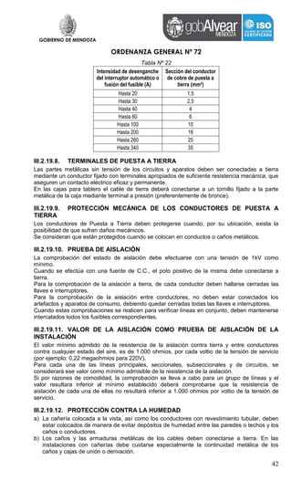 GOBIERNO DE MENDOZA
ORDENANZA GENERAL Nº 72
42
Tabla Nº 22
Intensidad de desenganche
del interruptor automático o
fusión del fusible (A)
Sección del conductor
de cobre de puesta a
tierra (mm²)
Hasta 20 1,5
Hasta 30 2,5
Hasta 40 4
Hasta 60 6
Hasta 100 10
Hasta 200 16
Hasta 260 25
Hasta 340 35
III.2.19.8. TERMINALES DE PUESTA A TIERRA
Las partes metálicas sin tensión de los circuitos y aparatos deben ser conectadas a tierra
mediante un conductor fijado con terminales apropiados de suficiente resistencia mecánica, que
aseguren un contacto eléctrico eficaz y permanente.
En las cajas para tablero el cable de tierra deberá conectarse a un tornillo fijado a la parte
metálica de la caja mediante terminal a presión (preferentemente de bronce).
III.2.19.9. PROTECCIÓN MECÁNICA DE LOS CONDUCTORES DE PUESTA A
TIERRA
Los conductores de Puesta a Tierra deben protegerse cuando, por su ubicación, exista la
posibilidad de que sufran daños mecánicos.
Se consideran que están protegidos cuando se colocan en conductos o caños metálicos.
III.2.19.10. PRUEBA DE AISLACIÓN
La comprobación del estado de aislación debe efectuarse con una tensión de 1kV como
mínimo.
Cuando se efectúa con una fuente de C.C., el polo positivo de la misma debe conectarse a
tierra.
Para la comprobación de la aislación a tierra, de cada conductor deben hallarse cerradas las
llaves e interruptores.
Para la comprobación de la aislación entre conductores, no deben estar conectados los
artefactos y aparatos de consumo, debiendo quedar cerradas todas las llaves e interruptores.
Cuando estas comprobaciones se realicen para verificar líneas en conjunto, deben mantenerse
intercalados todos los fusibles correspondientes.
III.2.19.11. VALOR DE LA AISLACIÓN COMO PRUEBA DE AISLACIÓN DE LA
INSTALACIÓN
El valor mínimo admitido de la resistencia de la aislación contra tierra y entre conductores
contra cualquier estado del aire, es de 1.000 ohmios, por cada voltio de la tensión de servicio
(por ejemplo: 0,22 megaohmios para 220V).
Para cada una de las líneas principales, seccionales, subseccionales y de circuitos, se
considerará ese valor como mínimo admisible de la resistencia de la aislación.
Si por razones de comodidad, la comprobación se lleva a cabo para un grupo de líneas y el
valor resultara inferior al mínimo establecido deberá comprobarse que la resistencia de
aislación de cada una de ellas no resultará inferior a 1.000 ohmios por voltio de la tensión de
servicio.
III.2.19.12. PROTECCIÓN CONTRA LA HUMEDAD
a) La cañería colocada a la vista, así como los conductores con revestimiento tubular, deben
estar colocados de manera de evitar depósitos de humedad entre las paredes o techos y los
caños o conductores.
b) Los caños y las armaduras metálicas de los cables deben conectarse a tierra. En las
instalaciones con cañerías debe cuidarse especialmente la continuidad metálica de los
caños y cajas de unión o derivación.
 
