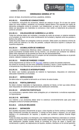 GOBIERNO DE MENDOZA
ORDENANZA GENERAL Nº 72
44
azúcar, de tejas, de productos químicos, papeleras, etcétera.
III.2.20.3.2. FIJACIÓN DE CONDUCTORES
La instalación, incluyendo los accesorios, deberá ser estanca al agua. En el caso de usarse
cable con vaina metálica, resistente a la humedad, deberá fijarse a los soportes por medio de
elementos protegidos contra la corrosión. Las instalaciones, ya sean a la vista o embutidas
deben ser ejecutadas con materiales no corrosivos o bien recibir un tratamiento de protección
contra la corrosión.
III.2.20.3.3. COLOCACIÓN DE CAÑERÍAS A LA VISTA
Todas las cañerías deben ser montadas y roscadas de modo de proveer un sistema resistente
a la humedad, de modo tal de evitar condensación de humedad y depósito entre las paredes o
techos y los caños.
Todas las juntas deben ser protegidas contra la corrosión. Debe existir una distancia mínima de
20mm entre las cañerías a la vista, las paredes, cualquier estructura soporte o cualquier otra
superficie adyacente.
III.2.20.3.4. ACUMULACIÓN DE HUMEDAD
Los equipos e Instalaciones Eléctricas deben colocarse y/o construirse de tal forma que no
pueda acumularse humedad dentro de los mismos. Los armarios que contienen los tableros
deben estar separados de las paredes por 8mm de aire aproximadamente.
En el caso de instalarse tableros que no cumplan con las condiciones establecidas en el párrafo
anterior, deberán instalarse fuera del local.
III.2.20.3.5. PASES DE PAREDES Y PISOS
Varias disposiciones se indican en Art. III.2.16.5. relativas a pases de paredes exteriores.
Se evitará la circulación de aire entre ambientes húmedos y secos, o entre aquellos sometidos
a temperaturas muy diferentes que produzcan condensación en las cañerías.
III.2.20.3.6. FUSIBLES E INTERRUPTORES
Se deben usar modelos apropiados de material no higroscópico, dispuestos en coberturas
adecuadas resistentes a la humedad.
III.2.20.3.7. DERIVACIONES
Se debe evitar en lo posible la derivación en el interior de estos locales.
III.2.20.3.8. PORTALÁMPARAS
Se deben emplear materiales no higroscópicos, aislantes sin llaves, (o bien que estas últimas
sean dispuestas en coberturas aptas para esta clasificación ambiental).
III.2.20.3.9. APARATOS PORTÁTILES
Los conductores y aparatos deben estar protegidos por un tratamiento o envolturas especiales
no higroscópicas.
III.2.20.3.10. MOTORES
Los motores y sus accesorios deben tener la cobertura convenientemente apta para estar
protegidos contra la humedad (blindados).
III.2.20.4. LOCALES MOJADOS
III.2.20.4.1. DEFINICIÓN
Son aquellos expuestos directamente al agua u otros líquidos en forma continua o temporaria,
(bajo condiciones normales de operación, o cuando se lavan áreas o equipos), y/o con gotas
debidas a la condensación de vapores, y aquellos que contienen vapores durante largos
periodos.
Todas las áreas expuestas a la intemperie y las Instalaciones Eléctricas enterradas en contacto
directo con la tierra, serán considerados como locales mojados, del mismo modo se incluye en
esta clasificación aquellos locales donde la humedad en forma de vapor o líquido (por
condensación o goteo), las salpicaduras de líquidos, etcétera, interfieran en la normal operación
 