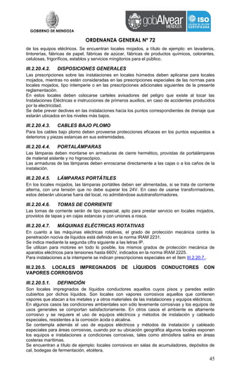 GOBIERNO DE MENDOZA
ORDENANZA GENERAL Nº 72
45
de los equipos eléctricos. Se encuentran locales mojados, a título de ejemplo: en lavaderos,
tintorerías, fábricas de papel, fábricas de azúcar, fábricas de productos químicos, colorantes,
celulosas, frigoríficos, establos y servicios mingitorios para el público.
III.2.20.4.2. DISPOSICIONES GENERALES
Las prescripciones sobre las instalaciones en locales húmedos deben aplicarse para locales
mojados, mientras no estén consideradas en las prescripciones especiales de las normas para
locales mojados, tipo intemperie o en las prescripciones adicionales siguientes de la presente
reglamentación.
En estos locales deben colocarse carteles avisadores del peligro que existe al tocar las
Instalaciones Eléctricas e instrucciones de primeros auxilios, en caso de accidentes producidos
por la electricidad.
Se debe prever declives en las instalaciones hacia los puntos correspondientes de drenaje que
estarán ubicados en los niveles más bajos.
III.2.20.4.3. CABLES BAJO PLOMO
Para los cables bajo plomo deben proveerse protecciones eficaces en los puntos expuestos a
deterioros y piezas estancas en sus extremidades.
III.2.20.4.4. PORTALÁMPARAS
Las lámparas deben montarse en armaduras de cierre hermético, provistas de portalámparas
de material aislante y no higroscópico.
Las armaduras de las lámparas deben enroscarse directamente a las cajas o a los caños de la
instalación.
III.2.20.4.5. LÁMPARAS PORTÁTILES
En los locales mojados, las lámparas portátiles deben ser alimentadas, si se trata de corriente
alterna, con una tensión que no debe superar los 24V. En caso de usarse transformadores,
estos deberán ubicarse fuera del local, no admitiéndose autotransformadores.
III.2.20.4.6. TOMAS DE CORRIENTE
Las tomas de corriente serán de tipo especial, apto para prestar servicio en locales mojados,
provistos de tapas y en cajas estancas y con uniones a rosca.
III.2.20.4.7. MÁQUINAS ELÉCTRICAS ROTATIVAS
En cuanto a las máquinas eléctricas rotativas, el grado de protección mecánica contra la
penetración nociva de líquidos está definido en la norma IRAM 2231.
Se indica mediante la segunda cifra siguiente a las letras IP.
Se utilizan para motores en todo lo posible, los mismos grados de protección mecánica de
aparatos eléctricos para tensiones hasta 660V, indicados en la norma IRAM 2225.
Para instalaciones a la intemperie se indican prescripciones especiales en el ítem III.2.20.7..
III.2.20.5. LOCALES IMPREGNADOS DE LÍQUIDOS CONDUCTORES CON
VAPORES CORROSIVOS
III.2.20.5.1. DEFINICIÓN
Son locales impregnados de líquidos conductores aquellos cuyos pisos y paredes están
cubiertos por dichos líquidos. Son locales con vapores corrosivos aquellos que contienen
vapores que atacan a los metales y a otros materiales de las instalaciones y equipos eléctricos.
En algunos casos las condiciones ambientales son sólo levemente corrosivas y los equipos de
usos generales se comportan satisfactoriamente. En otros casos el ambiente es altamente
corrosivo y se requiere el uso de equipos eléctricos y métodos de instalación y cableado
especiales, resistentes a la corrosión ácida o alcalina.
Se contempla además el uso de equipos eléctricos y métodos de instalación y cableado
especiales para áreas corrosivas, cuando por su ubicación geográfica algunos locales exponen
los equipos e instalaciones a condiciones corrosivas, tales como atmósfera salina en áreas
costeras marítimas.
Se encuentran a título de ejemplo: locales corrosivos en salas de acumuladores, depósitos de
cal, bodegas de fermentación, etcétera.
 