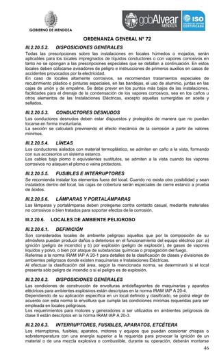 GOBIERNO DE MENDOZA
ORDENANZA GENERAL Nº 72
46
III.2.20.5.2. DISPOSICIONES GENERALES
Todas las prescripciones sobre las instalaciones en locales húmedos o mojados, serán
aplicables para los locales impregnados de líquidos conductores o con vapores corrosivos en
tanto no se opongan a las prescripciones especiales que se detallan a continuación. En estos
locales deben colocarse avisadores de peligro e instrucciones de primeros auxilios en casos de
accidentes provocados por la electricidad.
En caso de locales altamente corrosivos, se recomiendan tratamientos especiales de
recubrimiento plástico o pinturas especiales, en las bandejas, el uso de aluminio, juntas en las
cajas de unión y de empalme. Se debe prever en los puntos más bajos de las instalaciones,
facilidades para el drenaje de la condensación de los vapores corrosivos, sea en los caños u
otros elementos de las Instalaciones Eléctricas, excepto aquellas sumergidas en aceite y
sellados.
III.2.20.5.3. CONDUCTORES DESNUDOS
Los conductores desnudos deben estar dispuestos y protegidos de manera que no puedan
tocarse en forma involuntaria.
La sección se calculará previniendo el efecto mecánico de la corrosión a partir de valores
mínimos.
III.2.20.5.4. LÍNEAS
Los conductores aislados con material termoplástico, se admiten en caño a la vista, formando
con sus accesorios un sistema estanco.
Los cables bajo plomo o equivalentes sustitutos, se admiten a la vista cuando los vapores
corrosivos no ataquen el plomo o vaina protectora.
III.2.20.5.5. FUSIBLES E INTERRUPTORES
Se recomienda instalar los elementos fuera del local. Cuando no exista otra posibilidad y sean
instalados dentro del local, las cajas de cobertura serán especiales de cierre estanco a prueba
de ácidos.
III.2.20.5.6. LÁMPARAS Y PORTALÁMPARAS
Las lámparas y portalámparas deben protegerse contra contacto casual, mediante materiales
no corrosivos o bien tratados para soportar efectos de la corrosión.
III.2.20.6. LOCALES DE AMBIENTE PELIGROSO
III.2.20.6.1. DEFINICIÓN
Son considerados locales de ambiente peligroso aquellos que por la composición de su
atmósfera puedan producir daños o deterioros en el funcionamiento del equipo eléctrico por: a)
ignición (peligro de incendio) y b) por explosión (peligro de explosión), de gases de vapores
líquidos y polvo, o bien por ataque de substancias químicas o propagación del fuego.
Referirse a la norma IRAM IAP A 20-1 para detalles de la clasificación de clases y divisiones de
ambientes peligrosos donde existen maquinarias e Instalaciones Eléctricas.
Al efectuar la clasificación del área, según la mencionada norma, se determinará si el local
presenta sólo peligro de incendio o si el peligro es de explosión.
III.2.20.6.2. DISPOSICIONES GENERALES
Las condiciones de construcción de envolturas antideflagrantes de maquinarias y aparatos
eléctricos para ambientes explosivos están descriptas en la norma IRAM IAP A 20-4.
Dependiendo de su aplicación específica en un local definido y clasificado, se podrá elegir de
acuerdo con esta norma la envoltura que cumpla las condiciones mínimas requeridas para ser
empleada en locales peligrosos.
Los requerimientos para motores y generadores a ser utilizados en ambientes peligrosos de
clase II están descriptos en la norma IRAM IAP A 20-3.
III.2.20.6.3. INTERRUPTORES, FUSIBLES, APARATOS, ETCÉTERA
Los interruptores, fusibles, aparatos, motores y equipos que puedan ocasionar chispas o
sobretemperatura con una energía superior a la requerida para provocar la ignición de un
material o de una mezcla explosiva o combustible, durante su operación, deberán montarse
 