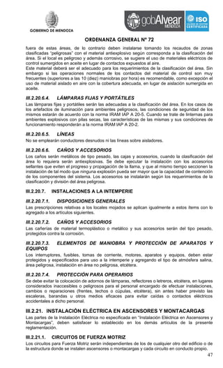 GOBIERNO DE MENDOZA
ORDENANZA GENERAL Nº 72
47
fuera de estas áreas, de lo contrario deben instalarse tomando los recaudos de zonas
clasificadas “peligrosas” con el material antiexplosivo según corresponda a la clasificación del
área. Si el local es peligroso y además corrosivo, se sugiere el uso de materiales eléctricos de
control sumergidos en aceite en lugar de contactos expuestos al aire.
Este material deberá ser el adecuado para los requerimientos de la clasificación del área. Sin
embargo si las operaciones normales de los contactos del material de control son muy
frecuentes (superiores a las 10 (diez) maniobras por hora) es recomendable, como excepción el
uso de material aislado en aire con la cobertura adecuada, en lugar de aislación sumergida en
aceite.
III.2.20.6.4. LÁMPARAS FIJAS Y PORTÁTILES
Las lámparas fijas y portátiles serán las adecuadas a la clasificación del área. En los casos de
los artefactos de iluminación para ambientes peligrosos, las condiciones de seguridad de los
mismos estarán de acuerdo con la norma IRAM IAP A 20-5. Cuando se trate de linternas para
ambientes explosivos con pilas secas, las características de las mismas y sus condiciones de
funcionamiento responderán a la norma IRAM lAP A 20-2.
III.2.20.6.5. LÍNEAS
No se emplearán conductores desnudos ni las líneas sobre aisladores.
III.2.20.6.6. CAÑOS Y ACCESORIOS
Los caños serán metálicos de tipo pesado, las cajas y accesorios, cuando la clasificación del
área lo requiera serán antiexplosivas. Se debe ejecutar la instalación con los accesorios
sellantes que eviten el progreso y propagación de la llama, y que al mismo tiempo seccionen la
instalación de tal modo que ninguna explosión pueda ser mayor que la capacidad de contención
de los componentes del sistema. Los accesorios se instalarán según los requerimientos de la
clasificación y división del área peligrosa.
III.2.20.7. INSTALACIONES A LA INTEMPERIE
III.2.20.7.1. DISPOSICIONES GENERALES
Las prescripciones relativas a los locales mojados se aplican igualmente a estos ítems con lo
agregado a los artículos siguientes.
III.2.20.7.2. CAÑOS Y ACCESORIOS
Las cañerías de material termoplástico o metálico y sus accesorios serán del tipo pesado,
protegidos contra la corrosión.
III.2.20.7.3. ELEMENTOS DE MANIOBRA Y PROTECCIÓN DE APARATOS Y
EQUIPOS
Los interruptores, fusibles, tomas de corriente, motores, aparatos y equipos, deben estar
protegidos y especificados para uso a la intemperie y agregando el tipo de atmósfera salina,
área peligrosa, instalación en área no peligrosa, etcétera.
III.2.20.7.4. PROTECCIÓN PARA OPERARIOS
Se debe evitar la colocación de adornos de lámparas, reflectores o letreros, etcétera, en lugares
considerados inaccesibles o peligrosos para el personal encargado de efectuar instalaciones,
cambios o reparaciones (frentes, techos o cúpulas, etcétera), sin antes haber previsto las
escaleras, barandas u otros medios eficaces para evitar caídas o contactos eléctricos
accidentales a dicho personal.
III.2.21. INSTALACIÓN ELÉCTRICA EN ASCENSORES Y MONTACARGAS
Las partes de la Instalación Eléctrica no especificada en “Instalación Eléctrica en Ascensores y
Montacargas”, deben satisfacer lo establecido en los demás artículos de la presente
reglamentación.
III.2.21.1. CIRCUITOS DE FUERZA MOTRIZ
Los circuitos para Fuerza Motriz serán independientes de los de cualquier otro del edificio o de
la estructura donde se instalen ascensores o montacargas y cada circuito en conducto propio.
 