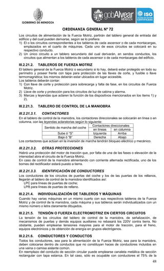 GOBIERNO DE MENDOZA
ORDENANZA GENERAL Nº 72
48
Los circuitos de alimentación de la Fuerza Motriz, partirán del tablero general de entrada del
edificio y del cual pueden derivarse, según se lo prefiera:
1) El o los circuitos correspondientes a los tableros de cada ascensor o de cada montacargas,
emplazados en el cuarto de máquinas. Cada uno de esos circuitos se colocará en su
respectivo conducto.
2) Un único circuito a un tablero secundario del cual derivarán, en sendos conductos, los
circuitos que alimentan a los tableros de cada ascensor o de cada montacargas del edificio.
III.2.21.2. TABLEROS DE FUERZA MOTRIZ
El tablero general de la Fuerza Motriz o secundario si lo hay, deberá estar protegido en todo su
perímetro y poseer frente con tapa para protección de las llaves de corte, y fusible o llave
termomagnética; los mismos deberán estar ubicados en lugar accesible.
Los tableros deberán contar:
1) Con llave de corte y protección para sobrecarga y falta de fase, en los circuitos de Fuerza
Motriz.
2) Llave de corte y protección para los circuitos de luz de cabina y alarma.
3) Marcas y leyendas que aclaren la función de los dispositivos mencionados en los ítems 1) y
2).
III.2.21.3. TABLERO DE CONTROL DE LA MANIOBRA
III.2.21.3.1. CONTACTORES
En el tablero de control de la maniobra, los contactores direccionales se colocarán en línea o en
columna, con las leyendas aclaratorias según lo siguiente:
Sentido de marcha del coche
Contactores direccionales
en líneas en columna
Sube ó “S” Izquierda Arriba
Baja ó “B” Derecha Abajo
Los contactores que actúan en la inversión de marcha tendrán bloqueo eléctrico y mecánico.
III.2.21.3.2. OTRAS PROTECCIONES
Habrá una protección del motor de tracción que, por falta de una de las fases o elevación de la
intensidad abra el circuito de la Fuerza Motriz.
En caso de control de la maniobra alimentando con corriente alternada rectificada, uno de los
bornes del rectificador estará puesto a tierra.
III.2.21.3.3. IDENTIFICACIÓN DE CONDUCTORES
Los conductores de los circuitos de puertas del coche y los de las puertas de los rellanos,
llegarán al tablero de control de la maniobra identificados así:
LPC para líneas de puertas de coche;
LPR para líneas de puertas de rellano.
III.2.21.4. INDIVIDUALIZACIÓN DE TABLEROS Y MÁQUINAS
Cuando hay varias máquinas en un mismo cuarto con sus respectivos tableros de la Fuerza
Motriz y de control de la maniobra, cada máquina y sus tableros serán individualizados con un
mismo número o letra claramente dibujados.
III.2.21.5. TENSIÓN O FUERZA ELECTROMOTRIZ EN CIERTOS CIRCUITOS
La tensión de los circuitos del tablero de control de la maniobra, de señalización, de
mecanismos de puertas y demás equipos auxiliares no rebasará los 220V contra tierra. No
obstante, pueden emplearse tensiones mayores para el motor de tracción, para el freno,
equipos electrónicos y de obtención de energía en grupos electrógenos.
III.2.21.6. CONDUCTORES Y CONDUCTOS
Todos los conductores, sea para la alimentación de la Fuerza Motriz, sea para la maniobra,
deben colocarse dentro de conductos que no constituyan haces de conductores incluidos en
una vaina o camisa aislante común.
En reemplazo del conducto de sección circular puede emplearse canaleta metálica de sección
rectangular con tapa estanca. En tal caso, sólo es ocupable con conductores el 75% de la
 