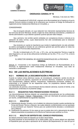 GOBIERNO DE MENDOZA
ORDENANZA GENERAL Nº 72
5
Mendoza, 3 de enero de 1983.-
Visto el Expediente Nº 4033-D-82, originario de la Municipalidad de la Capital en el que la
referida Comuna solicita el dictado de la ordenanza que incorpore al Código de Edificación el
reglamento de las Instalaciones Eléctricas en inmuebles, y
CONSIDERANDO:
Que el proyecto elevado, en cuya redacción han intervenido representantes técnicos de
las Comunas del Gran Mendoza, tiende a reglar las obras eléctricas domiciliarias y establece el
trámite administrativo a que deberán ajustarse quienes ejecuten tales trabajos;
Que, asimismo, han emitido opinión entidades con competencia directa o indirecta en la
aplicación de estas normas, cuyas observaciones han sido consideradas para la redacción
definitiva del proyecto;
Que teniendo en cuenta la importancia que reviste la reglamentación de esta actividad,
se estima aconsejable el dictado de una ordenanza general que permita aplicar en todos los
Municipios de la Provincia tales disposiciones.
Por ello, lo dictaminado a fs. 87 y vta., y 101 y vta., por las asesorías Técnica y Legal de
este Organismo y en uso de las atribuciones conferidas por los Arts. 3º Inc. c) y 4º Inc. a) de la
Ley Nº 4230,
EL DIRECTOR GENERAL DE ASUNTOS MUNICIPALES DE LA PROVINCIA
ORDENA:
Artículo 1º.- Incorporase a los respectivos Código de Edificación de Municipalidades de la
Provincia, la reglamentación sobre Instalaciones Eléctricas en Inmuebles, cuyo texto se
transcribe a continuación:
III.2. DE LAS INSTALACIONES ELÉCTRICAS
III.2.1. NORMAS DE LA DOCUMENTACIÓN A PRESENTAR
Cuando se realicen obras eléctricas nuevas, de remodelación, ampliación, cambio de sitio de
medidor, aumento de potencia, separación de servicios eléctricos, instalación de ascensores,
Aire Acondicionado, calderas, letreros, marquesinas, instalaciones provisorias, etcétera, con
anterioridad a la iniciación de las respectivas obras, los propietarios deberán solicitar el
correspondiente permiso.
Las solicitudes de permiso y documentación técnica deberán atenerse, durante el trámite, a las
disposiciones contenidas en el presente Código.
III.2.1.1. REQUISITOS PARA PRESENTACIONES TÉCNICAS
Las documentaciones técnicas deberán ser presentadas personalmente por los profesionales
firmantes de Proyecto y Cálculo o Relevamiento, o bien por intermedio de persona autorizada
por escrito, cumplimentando los siguientes requisitos:
III.2.1.1.1. SOLICITUD
a) Debidamente llenada, firmada y con el sellado de ordenanza (pueden quedar pendientes las
firmas del Director Técnico y Ejecutor, las cuales deberán cumplimentarse una vez aprobada
la documentación por Asesoría Técnica para ser posteriormente elevadas a consideración
de la Jefatura).
b) Certificación de padrones: En los casos en que no exista obra civil o relevamiento de planta,
deberá presentarse el propietario en la Oficina de Padrones para certificar su firma.
III.2.1.1.2. BOLETA DE DEPÓSITO DEL CONSEJO PROFESIONAL
Se deberá presentar boleta de depósito por la labor desarrollada.
Se podrá presentar la documentación sin la citada boleta, pero la misma deberá ser adjuntada
al Expediente para que pase a aprobación de la Jefatura del Departamento. En caso de que al
 