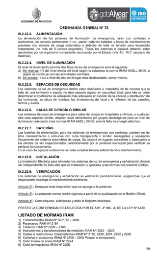 GOBIERNO DE MENDOZA
ORDENANZA GENERAL Nº 72
50
III.2.22.3. ALIMENTACIÓN
La alimentación de los sistemas de iluminación de emergencia, sean con centrales o
autónomos, de servicio permanente o no, usarán baterías selladas y libres de mantenimiento
provistas con sistema de carga automática y detector de falta de tensión para encendido
instantáneo (no más de 5 (cinco) segundos). Todos los sistemas o equipos deberán estar
aprobados por un organismo competente reconocido por el Estado (Ver Art. 16.7. respecto de
baterías).
III.2.22.4. NIVEL DE ILUMINACIÓN
El nivel de iluminación para los dos tipos de luz de emergencia será el siguiente:
a) De reserva: 1/3 del nivel medio del local según lo establece la norma IRAM AADLJ 20-06, a
objeto de continuar con las actividades normales.
b) De escape: 1 lux a nivel de piso en el lugar más desfavorable, como mínimo.
III.2.22.5. ESPACIOS DE OSCURIDAD
Los sistemas de luz de emergencia deben estar diseñados e instalados de tal manera que la
falla de una luminaria o equipo no deje espacio alguno en oscuridad total; para ello se debe
determinar el coeficiente de utilización más adecuado en función de la eficacia y distribución de
las luminarias, su altura de montaje, las dimensiones del local y la reflexión de las paredes,
techos y suelos.
III.2.22.6. SALAS DE CIRUGÍA O SIMILAR
Los sistemas de luces de emergencia para salas de cirugía en hospitales y clínicas, o cualquier
otro caso especial similar, deberán estar alimentados por grupos electrógenos para un nivel de
iluminación adecuado a las normas IRAM AADLJ 20-06, ante la falta de energía eléctrica.
III.2.22.7. BATERÍAS
Las baterías de alimentación, para los sistemas de emergencias con centrales, pueden ser de
libre mantenimiento o comunes con cuba transparente o similar, recargables y separadas
físicamente del sistema automático de carga. Se ubicará en lugares accesibles y adecuados a
los efectos de ser inspeccionados periódicamente por el personal municipal para verificar su
perfecto funcionamiento.
En el caso de equipos autónomos se debe emplear batería sellada de libre mantenimiento.
III.2.22.8. INSTALACIÓN
La Instalación Eléctrica para alimentar los sistemas de luz de emergencia y señalización deberá
ser independiente de todo otro tipo de instalación y ajustarse a las normas del presente Código.
III.2.22.9. VERIFICACIÓN
Los sistemas de emergencia y señalización se verificarán periódicamente, exigiéndose que el
responsable disponga el mantenimiento pertinente.
Artículo 2º.- Derógase toda disposición que se oponga a la presente.
Artículo 3º.- La presente norma tendrá vigencia a partir de su publicación en el Boletín Oficial.
Artículo 4º.- Comuníquese, publíquese y dése al Registro Municipal.
PRESTO LA CONFORMIDAD ESTABLECIDA POR EL ART. 4º INC. A) DE LA LEY Nº 4230.
LISTADO DE NORMAS IRAM
1) Tomacorrientes IRAM Nº 2071/72 – 2006
2) Pararrayos IRAM Nº 2184
3) Tableros IRAM Nº 2200 – 2186
4) Instrumentos y transformadores de medición IRAM Nº 2023 – 2025
5) Cables o conductores. Características IRAM Nº 2183, 2220, 2261, 2262 y 2226
6) Cañerías y accesorios IRAM Nº 2100 – 2005 Pesado o semipesado
7) Caño liviano de acero IRAM Nº 2224
8) Caño termoplástico IRAM Nº 2206
 