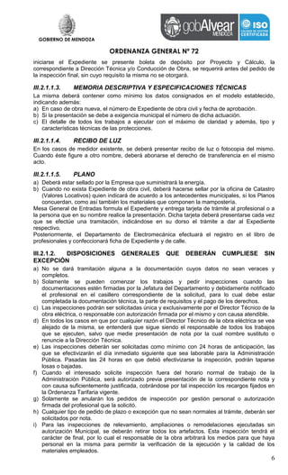 GOBIERNO DE MENDOZA
ORDENANZA GENERAL Nº 72
6
iniciarse el Expediente se presente boleta de depósito por Proyecto y Cálculo, la
correspondiente a Dirección Técnica y/o Conducción de Obra, se requerirá antes del pedido de
la inspección final, sin cuyo requisito la misma no se otorgará.
III.2.1.1.3. MEMORIA DESCRIPTIVA Y ESPECIFICACIONES TÉCNICAS
La misma deberá contener como mínimo los datos consignados en el modelo establecido,
indicando además:
a) En caso de obra nueva, el número de Expediente de obra civil y fecha de aprobación.
b) Si la presentación se debe a exigencia municipal el número de dicha actuación.
c) El detalle de todos los trabajos a ejecutar con el máximo de claridad y además, tipo y
características técnicas de las protecciones.
III.2.1.1.4. RECIBO DE LUZ
En los casos de medidor existente, se deberá presentar recibo de luz o fotocopia del mismo.
Cuando éste figure a otro nombre, deberá abonarse el derecho de transferencia en el mismo
acto.
III.2.1.1.5. PLANO
a) Deberá estar sellado por la Empresa que suministrará la energía.
b) Cuando no exista Expediente de obra civil, deberá hacerse sellar por la oficina de Catastro
(Valores Locativos) quien indicará de acuerdo a los antecedentes municipales, si los Planos
concuerdan, como así también los materiales que componen la mampostería.
Mesa General de Entradas formula el Expediente y entrega tarjeta de trámite al profesional o a
la persona que en su nombre realice la presentación. Dicha tarjeta deberá presentarse cada vez
que se efectúe una tramitación, indicándose en su dorso el trámite a dar al Expediente
respectivo.
Posteriormente, el Departamento de Electromecánica efectuará el registro en el libro de
profesionales y confeccionará ficha de Expediente y de calle.
III.2.1.2. DISPOSICIONES GENERALES QUE DEBERÁN CUMPLIESE SIN
EXCEPCIÓN
a) No se dará tramitación alguna a la documentación cuyos datos no sean veraces y
completos.
b) Solamente se pueden comenzar los trabajos y pedir inspecciones cuando las
documentaciones estén firmadas por la Jefatura del Departamento y debidamente notificado
el profesional en el casillero correspondiente de la solicitud, para lo cual debe estar
completada la documentación técnica, la parte de requisitos y el pago de los derechos.
c) Las inspecciones podrán ser solicitadas única y exclusivamente por el Director Técnico de la
obra eléctrica, o responsable con autorización firmada por el mismo y con causa atendible.
d) En todos los casos en que por cualquier razón el Director Técnico de la obra eléctrica se vea
alejado de la misma, se entenderá que sigue siendo el responsable de todos los trabajos
que se ejecuten, salvo que medie presentación de nota por la cual nombre sustituto o
renuncie a la Dirección Técnica.
e) Las inspecciones deberán ser solicitadas como mínimo con 24 horas de anticipación, las
que se efectivizarán el día inmediato siguiente que sea laborable para la Administración
Pública. Pasadas las 24 horas en que debió efectivizarse la inspección, podrán taparse
losas o bajadas.
f) Cuando el interesado solicite inspección fuera del horario normal de trabajo de la
Administración Pública, será autorizado previa presentación de la correspondiente nota y
con causa suficientemente justificada, cobrándose por tal inspección los recargos fijados en
la Ordenanza Tarifaria vigente.
g) Solamente se anularán los pedidos de inspección por gestión personal o autorización
firmada del profesional que la solicitó.
h) Cualquier tipo de pedido de plazo o excepción que no sean normales al trámite, deberán ser
solicitados por nota.
i) Para las inspecciones de relevamiento, ampliaciones o remodelaciones ejecutadas sin
autorización Municipal, se deberán retirar todos los artefactos. Esta inspección tendrá el
carácter de final, por lo cual el responsable de la obra arbitrará los medios para que haya
personal en la misma para permitir la verificación de la ejecución y la calidad de los
materiales empleados.
 