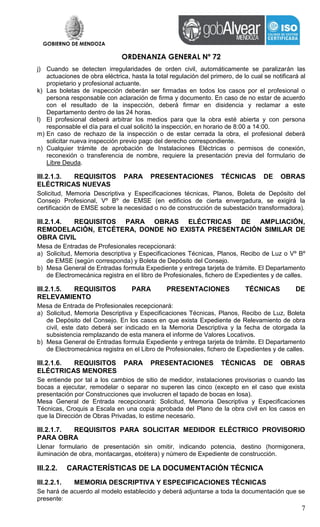 GOBIERNO DE MENDOZA
ORDENANZA GENERAL Nº 72
7
j) Cuando se detecten irregularidades de orden civil, automáticamente se paralizarán las
actuaciones de obra eléctrica, hasta la total regulación del primero, de lo cual se notificará al
propietario y profesional actuante.
k) Las boletas de inspección deberán ser firmadas en todos los casos por el profesional o
persona responsable con aclaración de firma y documento. En caso de no estar de acuerdo
con el resultado de la inspección, deberá firmar en disidencia y reclamar a este
Departamento dentro de las 24 horas.
l) El profesional deberá arbitrar los medios para que la obra esté abierta y con persona
responsable el día para el cual solicitó la inspección, en horario de 8:00 a 14:00.
m) En caso de rechazo de la inspección o de estar cerrada la obra, el profesional deberá
solicitar nueva inspección previo pago del derecho correspondiente.
n) Cualquier trámite de aprobación de Instalaciones Eléctricas o permisos de conexión,
reconexión o transferencia de nombre, requiere la presentación previa del formulario de
Libre Deuda.
III.2.1.3. REQUISITOS PARA PRESENTACIONES TÉCNICAS DE OBRAS
ELÉCTRICAS NUEVAS
Solicitud, Memoria Descriptiva y Especificaciones técnicas, Planos, Boleta de Depósito del
Consejo Profesional, Vº Bº de EMSE (en edificios de cierta envergadura, se exigirá la
certificación de EMSE sobre la necesidad o no de construcción de subestación transformadora).
III.2.1.4. REQUISITOS PARA OBRAS ELÉCTRICAS DE AMPLIACIÓN,
REMODELACIÓN, ETCÉTERA, DONDE NO EXISTA PRESENTACIÓN SIMILAR DE
OBRA CIVIL
Mesa de Entradas de Profesionales recepcionará:
a) Solicitud, Memoria descriptiva y Especificaciones Técnicas, Planos, Recibo de Luz o Vº Bº
de EMSE (según corresponda) y Boleta de Depósito del Consejo.
b) Mesa General de Entradas formula Expediente y entrega tarjeta de trámite. El Departamento
de Electromecánica registra en el libro de Profesionales, fichero de Expedientes y de calles.
III.2.1.5. REQUISITOS PARA PRESENTACIONES TÉCNICAS DE
RELEVAMIENTO
Mesa de Entrada de Profesionales recepcionará:
a) Solicitud, Memoria Descriptiva y Especificaciones Técnicas, Planos, Recibo de Luz, Boleta
de Depósito del Consejo. En los casos en que exista Expediente de Relevamiento de obra
civil, este dato deberá ser indicado en la Memoria Descriptiva y la fecha de otorgada la
subsistencia remplazando de esta manera el informe de Valores Locativos.
b) Mesa General de Entradas formula Expediente y entrega tarjeta de trámite. El Departamento
de Electromecánica registra en el Libro de Profesionales, fichero de Expedientes y de calles.
III.2.1.6. REQUISITOS PARA PRESENTACIONES TÉCNICAS DE OBRAS
ELÉCTRICAS MENORES
Se entiende por tal a los cambios de sitio de medidor, instalaciones provisorias o cuando las
bocas a ejecutar, remodelar o separar no superen las cinco (excepto en el caso que exista
presentación por Construcciones que involucren el tapado de bocas en losa).
Mesa General de Entrada recepcionará: Solicitud, Memoria Descriptiva y Especificaciones
Técnicas, Croquis a Escala en una copia aprobada del Plano de la obra civil en los casos en
que la Dirección de Obras Privadas, lo estime necesario.
III.2.1.7. REQUISITOS PARA SOLICITAR MEDIDOR ELÉCTRICO PROVISORIO
PARA OBRA
Llenar formulario de presentación sin omitir, indicando potencia, destino (hormigonera,
iluminación de obra, montacargas, etcétera) y número de Expediente de construcción.
III.2.2. CARACTERÍSTICAS DE LA DOCUMENTACIÓN TÉCNICA
III.2.2.1. MEMORIA DESCRIPTIVA Y ESPECIFICACIONES TÉCNICAS
Se hará de acuerdo al modelo establecido y deberá adjuntarse a toda la documentación que se
presente:
 