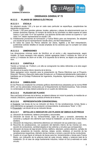 GOBIERNO DE MENDOZA
ORDENANZA GENERAL Nº 72
8
III.2.2.2. PLANOS DE OBRAS ELÉCTRICAS
III.2.2.2.1. ESCALA
Se adoptará escala 1:50 y la que en cada caso particular se especifique, aceptándose las
siguientes excepciones:
a) Escala 1:100 para grandes salones, locales, galpones y playas de estacionamiento que no
posean divisiones internas. El número de bocas de luz promedio no debe superar en estos
casos a 1 por cada 15 m² de superficie. Los sectores donde este número es superior a 1 por
cada 3 m², deben representarse en escala 1:50.
b) Instalaciones provisorias de iluminación y Fuerza Motriz para uso temporario. Se adoptará
una escala tal que la representación resulte clara y de fácil interpretación.
c) En todos los casos los Planos deberán ser claros, legibles y de fácil interpretación,
pudiéndose solicitar detalles en escala ampliada de los sectores que no cumplan con estas
condiciones.
III.2.2.2.2. DIMENSIONES
Las dimensiones mínimas serán de 54x32cm en el ancho y alto respectivamente, según
modelo. Si fuera necesario más espacio, podrán agregarse hasta 2 módulos de 18cm en el
ancho y 2 módulos de 30cm en el alto. A la izquierda de la lámina, se dejará una pestaña de
4cm.
III.2.2.2.3. CARÁTULA
Tendrá un formato de 17x30cm y en ella se consignarán los datos referentes a la obra según
modelo establecido.
Se ubicará en la parte inferior derecha de la lámina.
Debe agregarse como requisito para la presentación de Planos Eléctricos que el Proyecto,
Dirección Técnica y Ejecución debe estar firmada por un Profesional debidamente matriculado y
habilitado por el Consejo Profesional de Ingenieros, Arquitectos, Agrimensores y Geólogos de
Mendoza.
III.2.2.2.4. SIMBOLOGÍA
En los Planos se emplearán los símbolos gráficos electrotécnicos adoptados por la norma IRAM
2010, con los adicionales introducidos por el Departamento de Electromecánica. Todo símbolo
no contemplado en éstas deberá aclararse en un cuadro de referencias.
III.2.2.2.5. PLEGADO DE PLANOS
Sea cual fuere el formato de la lámina, se deberá obtener sin incluir la pestaña, la medida de un
módulo (18x32cm), quedando la carátula al frente de la lámina.
III.2.2.2.6. REPRESENTACIÓN CONVENCIONAL
a) Existente: Las bocas de luz se indicarán sin llenar. En las canalizaciones, tomas, llaves u
otros elementos se agregará a la acotación correspondiente, la abreviatura “Exist.” o “(E)”.
b) Proyectado: Las bocas de luz se indicarán llenas.
III.2.2.2.7. DETALLES A INDICAR EN LOS PLANOS DE OBRAS ELÉCTRICAS
a) Ubicación de medidores, tableros principales y seccionales.
b) Ubicación de bocas de luz, tomacorrientes, cajas de paso y conexión, elementos de
comando y cualquier otro elemento que incluya la instalación, ya sea de luz, Fuerza Motriz,
etcétera.
c) Ubicación de máquinas y elementos eléctricos con indicación de sus potencias y usos.
d) Recorrido de canalizaciones, con acotación del diámetro interno de las mismas (en mm),
sección de conductores, cantidad alojada en las cañerías y circuitos que corresponden.
e) Ubicación de bocas de baja tensión (timbre, teléfono, televisión, portero eléctrico, señales de
llamada, avisadores de incendio, alarmas, relojes, sonido, etcétera), el recorrido de las
canalizaciones respectivas, diámetro de las mismas y número y sección de los conductores.
f) Cuadro en el que figure el cómputo de bocas para luz, tomacorrientes y bocas para Fuerza
Motriz, con indicación de la potencia total de cada circuito, tablero y potencia total de la
instalación. En el caso de carga fuertemente inductiva, indicar el Cos φ estimado en cada
circuito.
 