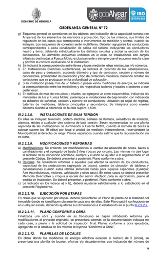 GOBIERNO DE MENDOZA
ORDENANZA GENERAL Nº 72
9
g) Esquema general de conexiones en los tableros con indicación de la capacidad nominal (en
Amperes) de los elementos de maniobra y protección, tipo de los mismos, sus límites de
regulación en los casos que corresponda e instrumentos de medición y control, cuando se
incluyan. Los esquemas de conexión serán multifilares. Deberán agruparse los conductores
correspondientes a cada canalización de salida del tablero, incluyendo los conductores
neutro y tierra; debiendo individualizarse los distintos circuitos y acotar la sección de los
conductores. Se admitirán esquemas unifilares en el caso de instalaciones con cargas
trifásicas destinadas a Fuerza Motriz exclusivamente y siempre que el esquema resulte claro
y permita la correcta evaluación de la instalación.
h) Se indicará la correspondencia entre llaves y luces mediante letras minúsculas y/o números.
i) En Instalaciones Eléctricas subterráneas, se indicará el recorrido de las canalizaciones,
cajas de paso y derivación, acotando diámetro y tipo de conductor, sección y número de
conductores, profundidad de colocación y tipo de protección mecánica, haciendo constar las
variaciones que se produzcan en la profundidad de colocación.
j) Si la instalación posee más de un tablero o posee varios medidores de energía, se indicará
la correspondencia entre los medidores y los respectivos tableros y locales o sectores a que
pertenecen.
k) En edificios de más de tres pisos o niveles, se agregará un corte esquemático, indicando las
montantes de luz y Fuerza Motriz, pararrayos e instalaciones de baja tensión con indicación
de diámetro de cañerías, sección y número de conductores, ubicación de cajas de registro,
baterías de medidores, tableros principales y secundarios. Se interpreta como niveles
distintos cuando la diferencia de la cota supera 1,50m.
III.2.2.2.8. INSTALACIONES DE BAJA TENSIÓN
En ellas se incluyen: televisión, portero eléctrico, señales de llamada, avisadores de incendio,
alarmas, relojes o cualquier otro sistema de baja tensión. Serán representadas en una planta
separada de las instalaciones de iluminación o Fuerza Motriz, cuando el número de bocas a
colocar supere las 10 (diez) por local o unidad de medición independiente, reservándose la
Municipalidad el derecho de exigir Planos separados cuando estime que la representación no
es clara.
III.2.2.2.9. MODIFICACIONES Y REFORMAS
a) Modificaciones: Se entiende por modificaciones al cambio de ubicación de bocas, llaves o
canalizaciones y el agregado de hasta 3 (tres) bocas por circuito. Las mismas no dan lugar
al rechazo de la inspección solicitada, siempre y cuando se ajusten a lo reglamentado en el
presente Código. Se deberá presentar a posteriori, Plano conforme a obra.
b) Reforma: Se consideran reformas a aquellas que afectan la sección de los conductores,
capacidad de las protecciones (agregado de bocas), cambio de ubicación de tableros y
canalizaciones cuando estas últimas alimentan bocas para equipos especiales (Ejemplo:
Aire Acondicionado, motores, calefacción y otros usos). En estos casos se deberá presentar
Memoria Descriptiva y croquis a escala del sector afectado para su aprobación, previo al
pedido de inspección. Se deberá presentar, a posteriori, Plano conforme a obra.
c) Lo indicado en los incisos a) y b), deberá ajustarse estrictamente a lo establecido en el
presente Reglamento.
III.2.2.2.10. EJECUCIÓN POR ETAPAS
En obras que se ejecuten por etapas, deberá presentarse un Plano de planta de la totalidad del
inmueble donde se identifiquen claramente cada una de ellas. Este Plano podrá confeccionarse
en cualquier escala, debiendo ajustarse sus dimensiones a lo establecido en el punto III.2.2.2.2.
III.2.2.2.11. PLANO CONFORME A OBRA
Finalizada una obra y cuando en su transcurso se hayan introducido reformas y/o
modificaciones al proyecto originario, se presentará además de la documentación indicada en
cada caso, y previo a la solicitud de inspección final, Planos conforme a obra ejecutada,
agregando en la carátula de los mismos la leyenda “Conforme a Obra”.
III.2.2.2.12. PLANILLAS DE LOCALES
En obras donde los medidores de energía eléctrica exceden al número de 5 (cinco), se
presentará una planilla de locales, oficinas y/o departamentos con indicación del número de
 
