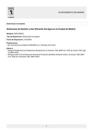 AYUNTAMIENTO DE MADRID

  madrid


Ordenanzas municipales


Ordenanza de Gestión y Uso Eficiente del Agua en la Ciudad de Madrid

Marginal: ANM 200650
Tipo de Disposición: Ordenanzas municipales
Fecha de Disposición: 31/05/2006

Publicaciones:
- BO. Ayuntamiento de Madrid 22/06/2006 num. 5709 pag. 2410-2443

Afecta a:
- Deroga el Reglamento de Instalaciones Sanitarias de 31 diciembre 1942, BAM núm. 2397 de 2 enero 1943, pág.
  12 ANM 19421
- Deroga el Libro V de la Ordenanza General de Protección del Medio Ambiente Urbano, de 24 julio 1985, BAM
  núm. 4636 de 5 diciembre 1985. ANM 19853




                                                     1
 