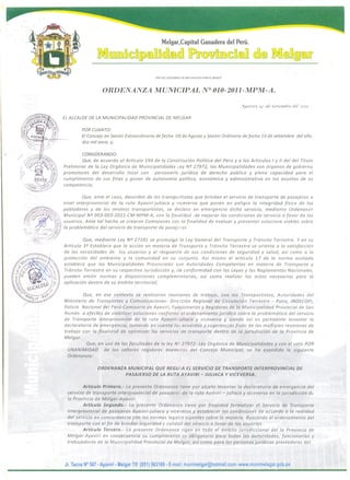 Que. ante el coos, desorden de los tr ansportisras que brindan el servicio de transporte de pasajeros a
nivel interprovincial de 10 ruta Ayaviri-juliaca y vice versa que ponen en peligro 10 integridad fisica de los
~1l~D P/(Pt;j'" pobladores y de los mismos transportistas, se declor o en em erg en cia dicho servicio, mediante Orderianzo
~~P~'~"'f:. Municipal NQ 003-003-2011-CM-MPM-A, con 10 finalidad de mejorar las condiciones de servicio ajavor de los
f(:.._.?!..«'. '." '~":'.:~' .... 0. ,' .. 1..'-'usuarios. Ante tal hecho se crearon Comisiones COli 10 finalidad de evaluar y presentar solucione viables sobre
/ ;",:'.','':~j,~c:~i 10 problemtitico del servicio de transparte de p asajcros
, "~'.' / .~:~,:;:<A~.J:' ~
<§[~~--:-;:-C; Que, mediante Ley NQ 27181 se promulqo 10 Ley General del Transporte y Transito Terrestre. Yen su
Articulo 3Q
Establece que 10 accion en materia de Tronsporte y Tr ansito Terrestre se orienta a 10 sotisfaccion
de las necesidades de los usuarios y 01 resguarc!o de sus condiciones de seguridad y salud, asi como a 10
proteccion del ambiente y 10 comunidad en su conjunto. Asi mismo el articulo 17 de 10 norma acotada
establece que las Municipalidades Provinciales son Autoridades Competentes en materia de Transporte y
Transito Terrestre en su respectiva Iurisdiccion y, de conformidad con las Leyes y los Reglamentos Nacianales,
pueden emitir normas y disposiciones complementorias, asi como realizar los actas necesarios para la
opiicaclon dentro de su ambito territorial;
Melgar,Capital Ganadera del Peru.
mDOJ]lD~DwmTID@m@]lJ1J®wf1[ill~DmTI @@ m@n~@
"ANO DEL CENTENAmo DE MACHUPICCHU PARA EL MUNDO'
ORDENANZA MUNICIPAL N° OlO-2011-MPM-A.
Ylyav/n; J4 dp ,fet/emfire de! 20n.
EL ALCALDE DE LA MUNICIPAL/DAD PROVINCIAL DE MELGAR
POR CUANTO:
EI Concejo en Sesion Extraordinaria de fecha OS de Agosto y Sesion Ordinaria de fecha 14 de setiembre del oiio
dos mil once, y;
CONSIDERANDO:
Que, de acuerdo al Articulo 194 de 10 Constitucion Politica del Peru y a los Articulos I y " del del Titulo
Preliminar de 10 Ley Or qonico de Municipalidades Ley NQ 27972, las Municipalidades son orqotios de gobierna
promo tares del desarrollo local can persanerio juridica de derecha publico y plena capacidad para el
cumplimienta de sus fines y gozan de autanamia politico, economico y administrativa en los asuntas de su
competencia;
Que, en ese contexto se realizaran reuniones de tr aba]o, con los Transpartistas, Autaridades del
Ministerio de Transportes y Comunicacianes- Direccion Regional de Circulacion Terrestre - Puno, INDECOPf,
Palicia Nacianal del Peru-Comisaria de Ayaviri, Funcion arios y Regidares de 10 Municipalidad Provincial de San
Roman a efectas de viabilizar solucianes conjormc 01 ordenamiento juridico sabre 10 probtematica del servicio
de Transparte interprovincial de 10 ruta Ayaviri-juliaco y viceversa y sienda asi es p ertitiente levantar 10
dec/aratoria de emergencia, tamanda en cuenta 10; acuerdas y sugerencias fruto de las mulfiples reunianes de
trabaja con 10 finalidad de optimizar los servicios de transporte dentro de 10 jurlsdiccion de 10 Provincia de
Melgar.
Que, en usa de las facultades de 10 ley N': 27972- Ley Orqanica de Municipalidades y can el vata POR
UNANIMIDAD de los senores regidares miemi.ros del Cancejo Municipal, se ha expedido 10 siguiente
Ordenanza:
ORDENANZA MUNICIPAL QUE REGU!.A EL SERVICIO DE TRANSPORTE INTERPROVINCIAL DE
PASAJERSO DE LA RUTA AYAVIRI- JULIACA Y VICE VERSA.
Articulo Primero.- La presente Ordenanza riene por objeto levantar "10 declaratoria de emergencia del
servicio de transporte interprovincial de p asajeros de 10 ruta Aydviri - juliaca y viceversa en 10 jurisdiccion de
10 Provincia de Melgar-Ayaviri.
Articulo Segundo.- La presente Ordenanza tiene por finalidad formalizar el Servicio de Transporte
Interprovincial de pasajeros Ayaviri-juliaca y vicevetso y establecer las condiciones de acuerdo a 10 realidad
del servicio en concordancia con las normas legales vigentes sobre 10 materia. Buscando el ordenamiento del
transporte con el fin de brindar seguridad y ealidad del servicio a favor de los usuarios.
Articulo Tercero.- La presente Ordenanza rigen en todo el ambito jurisdiceional della Provincia de
Melgar-Ayaviri en consecuencia su cumplimiento cs obligatorio para todas las autoridades, funcionarios y
trabajadores de 10 Municipalidad Provincial de Melgar, as! como para las personas jurfdicas prestadoras del
Jr. Tacna N° 567 - Ayaviri - Melgar Tit: (051) 563169 - E-mail: munimelgar@hotmail.com -www.munimelagar.gob.pe
 