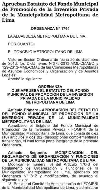 El Peruano
Lunes 13 de enero de 2014

cargos de confianza, surten efecto a partir del día de
su publicación en el Diario Oficial El Peruano, salvo
disposición en contrario de la misma que postergue
su vigencia;
En uso de las facultades contenidas en el artículo
13° de la Ley N° 26487, Ley Orgánica de la Oﬁcina
Nacional de Procesos Electorales y los literales r) y
cc) del artículo 9° de su Reglamento de Organización
y Funciones aprobado y modiﬁcado por Resoluciones
Jefaturales N° 030 y N° 137-2010-J/ONPE,
respectivamente;
Con el visado de la Secretaría General, de la Oﬁcina
General de Asesoría Jurídica, de la Oﬁcina General de
Administración y de la Oﬁcina de Recursos Humanos de
la Oﬁcina General de Administración;
SE RESUELVE:
Artículo Primero.- Designar, a partir del 13 de enero
de 2014, al señor Ernesto Antonio Aranda Vergara, en el
cargo de conﬁanza de Gerente de Sistemas e Informática
Electoral de la Oﬁcina Nacional de Procesos Electorales,
correspondiente a la plaza N° 232 del Cuadro para
Asignación de Personal.
Artículo Segundo.- Disponer la publicación de la
presente resolución en el Diario Oﬁcial El Peruano y en el
portal institucional, www.onpe.gob.pe, en el plazo de tres
(3) días de su emisión.
Regístrese, comuníquese y publíquese.
MARIANO CUCHO ESPINOZA
Jefe
1036956-1

GOBIERNOS LOCALES
MUNICIPALIDAD
METROPOLITANA DE LIMA
Declaran desfavorables las peticiones
de cambio de zonificación en el distrito
de Miraflores
ORDENANZA N° 1759

LA ALCALDESA METROPOLITANA DE LIMA;
POR CUANTO
EL CONCEJO METROPOLITANO DE LIMA;
Visto en Sesión Ordinaria de Concejo de fecha 17 de
diciembre de 2013 el Dictamen Nº 138-2013-CMDUVN;
de la Comisión Metropolitana de Desarrollo Urbano,
Vivienda y Nomenclatura;
Aprobó la siguiente:
ORDENANZA
QUE DECLARA DESFAVORABLES LAS
PETICIONES DE CAMBIO DE ZONIFICACIÓN
EN EL DISTRITO DE MIRAFLORES

Artículo Primero.- Declarar Desfavorable las
peticiones de cambio de zoniﬁcación que a continuación
se indican, manteniendo la vigencia del Plano de
Zoniﬁcación de los Usos del Suelo correspondiente al
Distrito de Miraﬂores, aprobado por Ordenanza N° 920MML publicada en el Diario Oﬁcial El Peruano el 30 de
junio de 2006.

514221
N°
1
2
3
4
5
6
7
8
9
10

EXP. N°

SOLICITANTE
Zue Zeimoy Chang Say Wong
Gustavo Chuquisengo Cueva
Gino Nardocci Navarrete
Empresa Labin Perú S.A
Universidad San Martín de Porres
70303-13 Empresa Repsol S.A.C
Empresa Repsol S.A.C
Mario Cuneo Mimbela
Bienes Raíces Sagitario
Victor Freundt Orihuela, Elsa Freundt Orihuela
y Jaime Freundt Orihuela

Artículo Segundo.- Encargar a la Gerencia de
Desarrollo Urbano de la Municipalidad Metropolitana de
Lima, cumpla con comunicar a los propietarios de los
predios indicados en el Artículo Primero lo dispuesto por
la presente Ordenanza.
POR TANTO
Mando se registre, publique y cumpla.
Lima, 17 de diciembre de 2013.
SUSANA VILLARAN DE LA PUENTE
Alcaldesa
1036545-1

Aprueban Estatuto del Fondo Municipal
de Promoción de la Inversión Privada
de la Municipalidad Metropolitana de
Lima
ORDENANZA N° 1764

LA ALCALDESA METROPOLITANA DE LIMA
POR CUANTO:
EL CONCEJO METROPOLITANO DE LIMA
Visto en Sesión Ordinaria de fecha 20 de diciembre
de 2013, los Dictámenes N°378-2013-MML-CMAEO y
129-2013-MML-CMAL de las Comisiones Metropolitanas
de Asuntos Económicos y Organización y de Asuntos
Legales;
Aprobó la siguiente:
ORDENANZA
QUE APRUEBA EL ESTATUTO DEL FONDO
MUNICIPAL DE PROMOCIÓN DE LA INVERSION
PRIVADA DE LA MUNICIPALIDAD
METROPOLITANA DE LIMA

Artículo Primero.- APROBACION DEL ESTATUTO
DEL FONDO MUNICIPAL DE PROMOCIÓN DE LA
INVERSION PRIVADA DE LA MUNICIPALIDAD
METROPOLITANA DE LIMA
Apruébese el Estatuto del Fondo Municipal de
Promoción de la Inversión Privada - FOMPRI de la
Municipalidad Metropolitana de Lima, que consta de diez
(10) artículos y dos (02) disposiciones complementarias
transitorias, el cual forma parte integrante de la presente
Ordenanza.
Artículo
Segundo.MODIFICACION
DEL
REGLAMENTO DE ORGANIZACIÓN Y FUNCIONES
DE LA MUNICIPALIDAD METROPOLITANA DE LIMA
Modiﬁcar el numeral 8) del Artículo 170-B del
Reglamento de Organización y Funciones de la
Municipalidad Metropolitana de Lima, aprobado por
Ordenanza N° 812 y modiﬁcatorias, de acuerdo al
siguiente texto:
“8. Presidir el Comité de Administración del FOMPRI
de la Municipalidad Metropolitana de Lima, y administrar

 