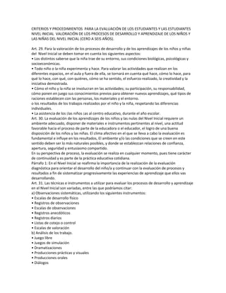 CRITERIOS Y PROCEDIMIENTOS PARA LA EVALUACIÓN DE LOS ESTUDIANTES Y LAS ESTUDIANTES
NIVEL INICIAL VALORACIÓN DE LOS PROCESOS DE DESARROLLO Y APRENDIZAJE DE LOS NIÑOS Y
LAS NIÑAS DEL NIVEL INICIAL (CERO A SEIS AÑOS).

Art. 29. Para la valoración de los procesos de desarrollo y de los aprendizajes de los niños y niñas
del Nivel Inicial se deben tomar en cuenta los siguientes aspectos:
• Los distintos saberse que la niña trae de su entorno, sus condiciones biológicas, psicológicas y
socioeconómicas.
• Todo niño o la niña experimenta y hace. Para valorar las actividades que realizan en los
diferentes espacios, en el aula y fuera de ella, se tornará en cuenta qué hace, cómo lo hace, para
qué lo hace, con qué, con quiénes, cómo se ha sentido, el esfuerzo realizado, la creatividad y la
iniciativa demostrada.
• Cómo el niño y la niña se involucran en las actividades; su participación, su responsabilidad,
cómo ponen en juego sus conocimientos previos para obtener nuevos aprendizajes, qué tipos de
raciones establecen con las personas, los materiales y el entorno.
o los resultados de los trabajos realizados por el niño y la niña, respetando las diferencias
individuales.
• La asistencia de los ¡las niños ¡as al centro educativo, durante el año escolar.
Art. 30. La evaluación de los aprendizajes de los niños y las nulas del Nivel Inicial requiere un
ambiente adecuado, disponer de materiales e instrumentos pertinentes al nivel, una actitud
favorable hacia el proceso de parte de la educadora o el educador, el logro de una buena
disposición de los niños y las niñas. El clima afectivo en el que se lleva a cabo la evaluación es
fundamental e influye en los resultados, El ambiente y/o las condiciones que se creen en este
sentido deben ser lo más naturales posibles, y donde se establezcan relaciones de confianza,
apertura, seguridad y entusiasmo compartido.
En su perspectiva de proceso, la evaluación se realiza en cualquier momento, pues tiene carácter
de continuidad y es parte de la práctica educativa cotidiana.
Párrafo 1: En el Nivel Inicial se reafirma la importancia de la realización de la evaluación
diagnóstica para orientar el desarrollo del niño/a y continuar con la evaluación de procesos y
resultados a fin de sistematizar progresivamente las experiencias de aprendizaje que ellos vas
desarrollando.
Art. 31. Las técnicas e instrumentos a utilizar para evaluar los procesos de desarrollo y aprendizaje
en el Nivel Inicial son variadas, entre las que podríamos citar:
a) Observaciones sistemáticas, utilizando los siguientes instrumentos:
• Escalas de desarrollo físico
• Registros de observaciones
• Escalas de observaciones
• Registros anecdóticos
• Registros diarios
• Listas de cotejo o control
• Escalas de valoración
b) Análisis de los trabajo.
• Juego libre
• Juegos de simulación
• Dramatizaciones
• Producciones prácticas y visuales
• Producciones orales
• Diálogos
 