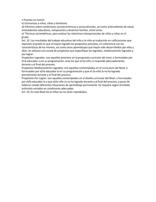 • Puestas en común
e) Entrevistas a niños, niñas y familiares.
d) Informes sobre condiciones socioeconómicas y socioculturales, así como antecedentes de salud,
antecedentes educativos, composición y dinámica familiar, entre otras.
e) ‘Técnicas sociométricas, para evaluar las relaciones interpersonales de niños y niñas en el
grupo.
Art. 32. Los resultados del trabajo educativo del niño y la niña se traducirán en calificaciones que
expresen el grado en que se hayan logrado los propósitos previstos, en coherencia con las
características de los mismos, así como otros aprendizajes que hayan sido desarrollados por ellas y
ellos. Se utilizará una escala de propósitos que especifique los logrados, medianamente logrados y
por lograr.
Propósitos Logrados: son aquellos previstos en la propuesta curricular del nivel, o formulados por
el la educador ¡a en su programación, ante los que el ha niño ¡a responde adecuadamente,
durante y al final del proceso.
Propósitos Medianamente Logrados: son aquellos contemplados en el curriculum del Nivel, o
formulados por el/la educador la en su programación y que el ¡la niño la no ha logrado
parcialmente durante y al final del proceso.
Propósitos Por Lograr: son aquellos contemplados en el diseño curricular del Nivel, o formulados
por el/la educador la y que el/la niño /a no ha logrado durante y al final del proceso, a pesar de
haberse creado diferentes situaciones de aprendizaje permanente. Se requiere seguir brindado
estímulos variados en condiciones adecuadas.
Art. 33. En este Nivel los la niños las no serán reprobados.
 