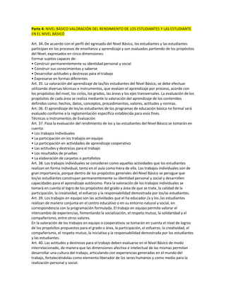 Parte 4: NIVEL BÁSICO VALORACIÓN DEL RENDIMIENTO DE LOS ESTUDIANTES Y LAS ESTUDIANTE
EN EL NIVEL BÁSICO

Art. 34. De acuerdo con el perfil del egresado del Nivel Básico, los estudiantes y las estudiantes
participan en los procesos de enseñanza y aprendizaje y son evaluados partiendo de los propósitos
del Nivel, expresados en cinco dimensiones:
Formar sujetos capaces de:
• Construir permanentemente su identidad personal y social
• Construir sus conocimientos y saberse
• Desarrollar actitudes y destrezas para el trabajo
• Expresarse en formas diferentes
Art. 35. La valoración del aprendizaje de las/los estudiantes del Nivel Básico, se debe efectuar
utilizando diversas técnicas e instrumentos, que evalúen el aprendizaje por proceso, acorde con
los propósitos del nivel, los ciclos, los grados, las áreas y los ejes transversales. La evaluación de los
propósitos de cada área se realiza mediante la valoración del aprendizaje de los contenidos
definidos como: hechos, datos, conceptos, procedimientos, valores, actitudes y normas.
Art.:36. El aprendizaje de los/as estudiantes de los programas de educación básica no formal será
evaluado conforme a la reglamentación específica establecida para esos fines.
Técnicas o Instrumentos de Evaluación
Art. 37. Pasa la evaluación del rendimiento de los y las estudiantes del Nivel Básico se tomarán en
cuenta:
• Los trabajos individuales
• La participación en los trabajos en equipo
• La participación en actividades de aprendizaje cooperativo
• Las actitudes y destrezas para el trabajo
• Los resultados de pruebas
• La elaboración de carpetas o portafolios
Art. 38. Los trabajos individuales se consideran como aquellas actividades que los estudiantes
realizan en forma individual, tanto en el aula como hiera de ella. Los trabajos individuales son de
gran importancia, porque dentro de los propósitos generales del Nivel Básico se persigue que
los/as estudiantes construyan permanentemente su identidad personal y social y desarrollen
capacidades para el aprendizaje autónomo. Para la valoración de los trabajos individuales se
tomará en cuenta el logro de los propósitos del grado y área de que se trate, la calidad de la
participación, la creatividad, el esfuerzo y la responsabilidad demostrada por los/as estudiantes.
Art. 39. Los trabajos en equipo son las actividades que el ha educador /a y los /as estudiantes
realizan de manera conjunta en el centro educativo o en su entorno natural y social, en
correspondencia con la programación formulada. El trabajo en equipo permite valorar el
intercambio de experiencias, fomentando la socialización, el respeto mutuo, la solidaridad y el
compañerismo, entre otros valores.
En la valoración de los trabajos en equipo o cooperativos se tomarán en cuenta el nivel de logros
de los propósitos propuestos para el grado o área, la participación, el esfuerzo, la creatividad, el
compañerismo, el respeto mutuo, la iniciativa y la responsabilidad demostrada por los estudiantes
y las estudiantes.
Art. 40. Las actitudes y destrezas para el trabajo deben evaluarse en el Nivel Básico de modo
interrelacionado, de manera que las dimensiones afectiva e intelectual de las mismas permitan
desarrollar una cultura del trabajo, articulando con experiencias generadas en el mundo del
trabajo, fortaleciéndolas como elemento liberador de los seres humanos y como medio para la
realización personal y social.
 