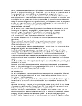 Para la valoración de las actitudes y destrezas para el trabajo, se debe tomar en cuenta el nivel de
logro de los propósitos formulados para el nivel, ciclo y área, y su carácter formativo, partiendo de
los aspectos siguientes: responsabilidad, respeto, autoestima, compañerismo y otros.
Art. 41. Resultados de pruebas: las pruebas son instrumentos de medición para determinar de
forma progresiva hasta qué punto los estudiantes han logrado los propósitos del nivel, ciclo, grado
y área de que se trate. Para la valoración de los aprendizajes en el primer y segundo grados de la
Educación Básica, se deben tomar en cuenta los trabajos individuales y en equipo. No se aplicarán
pruebas para asignar calificaciones con fines de promoción, ya que las mismas dependen de la
evaluación continua realizada por el maestro y la maestra.
Otorgamiento de Calificaciones
Art. 42. Asignación de calificaciones: los resultados de la aplicación de las diferentes técnicas e
instrumentos de evaluación, se traducirán en calificaciones que deben expresar el nivel de
desarrollo integral alcanzado por los/as estudiantes en el proceso de aprendizaje.
• Para los efectos de calificación se utilizará la escala numérica de O a 100 puntos.
• Las calificaciones se deben asignar tornando en cuenta lo siguiente:
a) E progreso evidenciado por los estudiantes y las estudiantes a través del proceso de
aprendizaje.
b) Los resultados de la auto evaluación y Ja coevaluación, para las cuales se orientara
oportunamente sobre el instrumentos específicos que permitan recopilar y organizar
informaciones para estos fines.
Art. 43. Las calificaciones asignadas por los educadores y las educadoras a los estudiantes, serán
de tres tipos: parciales, de fin de periodo y de fin de año.
Art. 44. Las clasificaciones parciales, son aquellas que resultan de la valoración del trabajo
realizado por eL estudiante y la estudiante dúrame un período de tiempo, determinado por el
maestro. Deben otorgarse en base al promedio de las calificaciones asignadas a partir de
actividades individuales, participación el/los trabajos en grupo, realización de tareas diarias,
pruebines, informes por lo menos; cuatro (4) calificaciones parciales establecido en el calendario
escolar.
Art. 45. Las calificaciones de fin de período serán el promedio de las calificaciones parciales y de la
prueba de fin de periodo,
Párrafo 1: En los grados primero y segundo del Nivel Básico, las calificaciones de un de período
deben ser el promedio de las calificaciones parciales. La calificación de fin de año será el resultado
del promedio de las dos calificaciones de fin de periodo.

LAS PROMOCIONES
Art. 46. Las Promociones. Para la promoción de los ¡as estudiantes del Nivel Básico se tomará en
cuenta: el rendimiento en cada una de las áreas, el logro de los propósitos referidos a los ejes
transversales y la asistencia a clase.
Art. 47. La promoción de los /las estudiantes de ler. y 2do. Grados no estará condicionada por los
resultados de las pruebas y las calificaciones obtenidas. No se contempla la renitencia en esos
grados.
Párrafo 1: Los maestros y maestras darán seguimiento al proceso de aprendizaje de esos niños y
niñas, durante un período de dos años, por lo que el/la maestro/a de primer grado continuaría
trabajando’ con su grupo de nulos en el 2do. Grado, preferiblemente.
Párrafo 2: La maestra y el maestro de 3cr. Grado al recibir al grupo de niños y niñas, hará una
evaluación diagnóstica, orientado por el/la maestro/a de los primeros dos grados para, tomando
en cuenta sus niveles de desarrollo, adecuar el proceso a las características de los mismos.
Art. 48. Al finalizar el segundo periodo del calendario escolar será promovido al grado inmediato
 