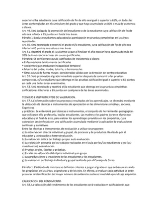 superior el ha estudiante cuya calificación de fin de año sea igual o superior a 65%, en todas las
áreas contempladas en el curriculum del grado y que haya acumulado un 80% o más de asistencia
a clases.
Art. 49. Será aplazada la promoción del estudiante o de la estudiante cuya calificación de fin de
año sea inferior a 65 puntos en hasta tres áreas.
Párrafo 1: Los/as estudiantes aplazados/as participarán en pruebas completivas en las áreas
reprobadas.
Art. 50. Será reprobado o repetirá el grado el/la estudiante, cuya calificación de fin de año sea
inferior a 65 puntos en cuatro o mas áreas
Art. 51. Repetirá el grado el ¡la alumno la que al finalizar el año escolar haya acumulado más del
20% de inasistencia a clases sin causas justificadas.
Párrafo1: Se consideran causas justificadas de inasistencia a clases:
• Enfermedades debidamente certificadas
• Accidentes que produzcan incapacidad temporal
• Muerte del padre, madre, tutor la, o hermanos las
• Otras causas de fuerza mayor, consideradas válidas por la dirección del centro educativo.
Art. 52. Será promovido al grado inmediato superior después de concurrir a las pruebas
completivas, el/la estudiante que obtenga en las pruebas calificación igual o superior a 65 puntos
en cada una de las áreas examinadas.
Art. 53. Será reprobado y repetirá el/la estudiante que obtenga en las pruebas completivas
calificaciones inferiores a 65 puntos en cualquiera de las áreas examinadas.

TECNICAS E INSTRUMENTOS DE VALORACION.
Art. 57. La información sobre los procesos y resultados de los aprendizajes. se obtendrá mediante
la utilización de técnicas e instrumentos de apreciación en las dimensiones afectivas, sociales.
Cognitivas
y prácticas. Se entenderá por técnicas e instrumentos, el conjunto do herramientas pedagógicas
que utilizarán el la profesor/a, los/las estudiantes. Las madres y los padres durante el proceso
educativo y al final de éste, para valorar los aprendizajes previstos en los propósitos, cuya
valoración será reflejada en una calificación acumulada rnediante la aplicación de evaluaciones
continuas y sumativos.
Entre las técnicas e instrumentos de evaluación a utilizar se proponen:
a) La observación directa individual y grupal, de procesos y de productos. Realizada por el
educador y la educadora: heteroevaluación.
b) La valoración crítica del trabajo propio: auto evaluación.
e) La valoración colectiva do los trabajos realizados en el aula por los/las estudiantes y los (las)
maestros (as): coevaluación.
d) Pruebas orales. Escritas y prácticas.
e) Escalas de valoración del objeto individual y en grupo.
1) Las producciones y creaciones de las estudiantes y los estudiantes.
g) La valoración del trabajo individual y grupal realizada por el Consejo de Curso.

Párrafo 1: Partiendo de matrices se definirán criterios a juzgar al grado en que se han alcanzando
los prop6sitos de las áreas, asignaturas y de los ejes. En efecto, al evaluar cada actividad se debe
procurar la identificaci6n del mayor número de evidencias sobre el nivel del aprendizaje adquirido.

CALIFICACION DEL RENDIMIENTO.
Art. 58, La valoración del rendimiento de los estudiantes será traducido en calificaciones que
 
