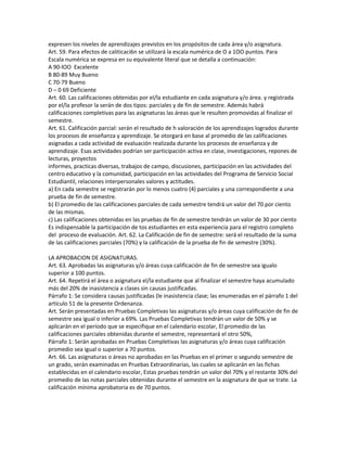 expresen los niveles de aprendizajes previstos en los propósitos de cada área y/o asignatura.
Art. 59. Para efectos de caliticaci6n se utilizará la escala numérica de O a 1OO puntos. Para
Escala numérica se expresa en su equivalente literal que se detalla a continuación:
A 90-lOO Excelente
B 80-89 Muy Bueno
C 70-79 Bueno
D – 0 69 Deficiente
Art. 60. Las calificaciones obtenidas por el/la estudiante en cada asignatura y/o área. y registrada
por el/la profesor la serán de dos tipos: parciales y de fin de semestre. Además habrá
calificaciones completivas para las asignaturas las áreas que le resulten promovidas al finalizar el
semestre.
Art. 61. Calificación parcial: serán el resultado de h valoración de los aprendizajes logrados durante
los procesos de enseñanza y aprendizaje. Se otorgará en base al promedio de las calificaciones
asignadas a cada actividad de evaluación realizada durante los procesos de enseñanza y de
aprendizaje. Esas actividades podrían ser participación activa en clase, investigaciones, repones de
lecturas, proyectos
informes, practicas diversas, trabajos de campo, discusiones, participación en las actividades del
centro educativo y la comunidad, participación en las actividades del Programa de Servicio Social
Estudiantil, relaciones interpersonales valores y actitudes.
a) En cada semestre se registrarán por lo menos cuatro (4) parciales y una correspondiente a una
prueba de fin de semestre.
b) El promedio de las calificaciones parciales de cada semestre tendrá un valor del 70 por ciento
de las mismas.
c) Las calificaciones obtenidas en las pruebas de fin de semestre tendrán un valor de 30 por ciento
Es indispensable la participación de tos estudiantes en esta experiencia para el registro completo
del proceso de evaluación. Art. 62. La Calificación de fin de semestre: será el resultado de la suma
de las calificaciones parciales (70%) y la calificación de la prueba de fin de semestre (30%).

LA APROBACION DE ASIGNATURAS.
Art. 63. Aprobadas las asignaturas y/o áreas cuya calificación de fin de semestre sea igualo
superior a 100 puntos.
Art. 64. Repetirá el área o asignatura el/la estudiante que al finalizar el semestre haya acumulado
más del 20% de inasistencia a clases sin causas justificadas.
Párrafo 1: Se considera causas justificadas (le inasistencia clase; las enumeradas en el párrafo 1 del
artículo 51 de la presente Ordenanza.
Art. Serán presentadas en Pruebas Completivas las asignaturas y/o áreas cuya calificación de fin de
semestre sea igual o inferior a 69%. Las Pruebas Completivas tendrán un valor de 50% y se
aplicarán en el periodo que se especifique en el calendario escolar, El promedio de las
calificaciones parciales obtenidas durante el semestre, representará el otro 50%,
Párrafo 1: Serán aprobadas en Pruebas Completivas las asignaturas y/o áreas cuya calificación
promedio sea igual o superior a 70 puntos.
Art. 66. Las asignaturas o áreas no aprobadas en las Pruebas en el primer o segundo semestre de
un grado, serán examinadas en Pruebas Extraordinarias, las cuales se aplicarán en las fichas
establecidas en el calendario escolar, Estas pruebas tendrán un valor del 70% y el restante 30% del
promedio de las notas parciales obtenidas durante el semestre en la asignatura de que se trate. La
calificación mínima aprobatoria es de 70 puntos.
 