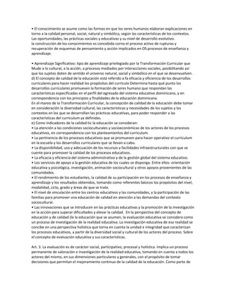• El conocimiento se asume como las formas en que los seres humanos elaboran explicaciones en
torno a la calidad personal, social, natural y simbólica, según las características de los contextos.
Las oportunidades, las prácticas sociales y educativas y su nivel de desarrollo evolutivo.
la construcción de los conocimientos es concebida corno el proceso activo de rupturas y
recuperación de esquemas de pensamiento y acción implicados en OS procesos de enseñanza y
aprendizaje.

• Aprendizaje Significativo: tipo de aprendizaje privilegiado por la Transformación Curricular que
Mude a lo cultural, a la acción, a procesos mediados por interacciones sociales, posibilitando así
que los sujetos doten de sentido el universo natural, social y simbólico en el que se desenvuelven.
d) El concepto de calidad de la educación está referido a fa eficacia y eficiencia de los desarrollos
curriculares para hacer realidad los propósitos del currículo Determina hasta qué punto los
desarrollos curriculares promueven la formación de seres humano que respondan las
características especificadas en el perfil del egresado del sistema educativo dominicano, y en
correspondencia con los principios y finalidades de la educación dominicana.
En el mareo de la Transformación Curricular, la concepción de calidad de la educación debe tomar
en consideración la diversidad cultural, las características y necesidades de los sujetos y los
contextos en los que se desarrollan las prácticas educativas, para poder responder a las
características del curriculum ya definidas.
e) Como indicadores de la calidad tic la educación se consideran:
• La atención a las condiciones socioculturales y socioeconómicas de los actores de los procesos
educativos, en correspondencia con los planteamientos del curriculum.
• La pertinencia de los procesos educativos que se promueven para hacer operativo el curriculum
en la escuela y los desarrollos curriculares que se llevan a cabo.
• La disponibilidad, uso y adecuación de los recursos y facilidades infraestructurales con que se
cuente para promover la calidad de los procesos educativos.
• La eficacia y eficiencia del sistema administrativo y de la gestión global del sistema educativo.
• Los servicios de apoyo a la gestión educativa de los cuales se disponga. Entre ellos: orientación
educativa y psicológica, investigación, animación sociocultural y otros apoyos provenientes de las
comunidades.
• El rendimiento de los estudiantes, la calidad de su participación en los procesos de enseñanza y
aprendizaje y los resultados obtenidos, tomando como referentes básicos los propósitos del nivel,
modalidad, ciclo, grado y áreas de que se trate.
• El nivel de vinculación entre los centros educativos y las comunidades, y la participación de las
familias para promover una educación de calidad en atención a las demandas del contexto
sociocultural.
• Las innovaciones que se introducen en las prácticas educativas y la promoción de la investigación
en la acción para superar dificultades y elevar la calidad. En la perspectiva del concepto de
educación y de calidad (le la educación que se asumen, la evaluación educativa se considera como
un proceso de investigación de la realidad educativa. La investigación educativa de esa realidad se
concibe en una perspectiva holística que torna en cuenta la unidad e integridad que caracterizan
los procesos educativos, a partir de la diversidad social y cultural de los actores del proceso. Sobre
el concepto de evaluación educativa y sus características.

Art. 3. La evaluación es de carácter social, participativo, procesal y holística. Implica un proceso
permanente de valoración e investigación de la realidad educativa, tomando en cuenta a todos los
actores del mismo, en sus dimensiones particulares y generales, con el propósito de tomar
decisiones que permitan el mejoramiento continuo de la calidad de la educación. Como parte de
 