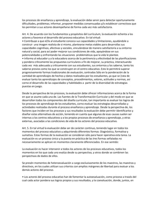 los procesos de enseñanza y aprendizaje, la evaluación debe servir para detectar oportunamente
dificultades, problemas; informar, proponer medidas consensuadas y/o establecer correctivos que
les permitan a sus actores desempeñarse de forma cada vez más satisfactoria.

Art. 4. De acuerdo con los fundamentos y propósitos del curriculum, la evaluación ochenta a los
actores y favorece el desarrollo del proceso educativo. En tal virtud:
• Contribuye a que el/la al estudiante conozca sus capacidades y limitaciones, ayudándole a
construir una imagen realista de si mismo, plantearse metas viables para desarrollas sus
capacidades cognitivas, afectivas y sociales, vinculándose de manera satisfactoria a su entorno
natural y social, para así poder mejorar sus condiciones de vida, apoyándose en sus
potencialidades y enfrentando las situaciones problemáticas que la vida le plantee.
• Informa al educador y a la educadora acerca de la pertinencia y efectividad de las planificaciones
y pondera críticamente las propuestas curriculares a fin de mejorar, su práctica, interactuando
cada vez más adecuada y críticamente con sus estudiantes, sus entornos y los saberse, tanto los
saberse previos como los que se construyen en el centro educativo. Esto le permitirá superar
progresivamente formas tradicionales de evaluación, centradas Sólo en la ponderación de la
cantidad de aprendizajes de hechos y datos realizados por los estudiantes, ya que se [rata de
evaluar tanto los aprendizajes de conceptos, procedimientos, valores, actitudes y normas, así
corno el desarrollo de las capacidades y habilidades a partir de la diversidad de estrategias
puestas en juego.

Desde la perspectiva de los procesos, la evaluación debe ofrecer informaciones acerca de la forma
en que se asume cada una de. Las fuentes de la Transformación Curricular y del modo en que se
desarrollan todos los componentes del diseño curricular, tan importante es evaluar los logros de
los procesos de aprendizaje de los estudiantes, corno evaluar las estrategias desarrolladas y
actividades realizadas durante el proceso enseñanza y aprendizaje. Desde la perspectiva de, los
factores que inciden en los procesos y sus resultados la evaluación debe permitir identificarlos y
diseñar estas alternativas de acción, teniendo en cuenta que algunas de esas causas suelen ser
internas a los centros educativos y a los propios procesos de enseñanza y aprendizaje, y otras
externas, asociadas a las condiciones de vida de los actores del proceso educativo.

Art. 5. En tal virtud la evaluación debe ser de carácter continuo, teniendo lugar en todos los
momentos del proceso educativo y adquiriendo diferentes formas: Diagnóstica, formativa y
sumativa. Estas formas de la evaluación se consideran sólo para hacer operativa esta tarea. La
evaluación es un proceso único y la puesta en práctica de las tres formas señaladas no
necesariamente se aplican en momentos claramente diferenciados. En ese sentido:

La evaluación es hacer intervenir a todos los actores de los procesos educativos, todos los
momentos en los que cada uno evalúa desde su perspectiva, y otros donde se combinen las
perspectivas de dados de ellos.

Se prevén momentos de heteroevaluación a cargo exclusivamente de los maestros, las maestras y
directivos, en los cuales utilizan sus criterios con amplios márgenes de libertad para evaluar a los
demás actores del proceso.

• Los actores del proceso educativo han de fomentar la autoevaluación, como proceso a través del
cual cada actor pondera sus logros propios y sus resultados, y la coevaluación, donde, juntos, en
 