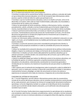 Parte 2: PROPOSITOS DEL SISTEMA DE EVALUACIÓN.
Art. 6. El sistema de evaluación tiene como propósitos:
• Contribuir al análisis de las características sociales, económicas, políticas y culturales del medio
en que se desarrolla el proceso educativo, con e] fin de incorporar tales informaciones a dicho
proceso y aportar al éxito de todos los sujetos que participen en él.
• Contribuir a que las transformaciones educativas, tanto en e1 diseño curricular, como en los
desarrollos curriculares, estén cada vez mejor fundamentadas y adecuadas a las necesidades y
características de los sujetos y los contextos.
• Valorar los aprendizajes de los/as estudiantes, relativos a informaciones, hechos, conceptos,
procedimientos, valores, actitudes y normas fundamentales para la formación integral de los
mismos, haciendo énfasis en los procesos en los que participan hasta obtener dichos resultados.
• Valorar la pertinencia de los desarrollos curriculares en relación a los propósitos del nuevo
curriculum, monitoreando los avances del proceso de Transformación Curricular, a fin de tomar
decisiones que garanticen la introducción progresiva de las innovaciones que se proponen, y
producir las adecuaciones necesarias.
• Contar con información válida y sistemática sobre el estado de la calidad de la educación en cada
región y en el país, con la finalidad de tomar las medidas pertinentes para rnejorar la calidad del
proceso educativo.
• Contribuir a la toma de conciencia acerca de la necesidad de participación de la familia, la
comunidad y los/as propios/as estudiantes en todas las actividades del proceso de evaluación
educativa.
• Utilizar los resultados de la evaluación educativa en la valoración de las políticas institucionales
dirigidas a mejorar las condiciones de trabajo y la formación de los educadores y las educadoras.
• Determinar si el diseño curricular orienta adecuadamente las prácticas educativas que se
intentan promover y si facilita atender a las características del curriculum, que se define como
flexible, abierto y participativo.
• Valorar la calidad del trabajo que realizan los diferentes actores le los procesos educativos, con
la finalidad de aportar a b continua superación y el perfeccionamiento profesional de los
educadores y las educadoras, sistematizando y socializando las innovaciones generadas e
introducidas por las maestras y los maestros en las prácticas de aula para elevar la calidad de la
educación.
• Abrir espacios para la realización de investigaciones sobre la evaluación y sobre la calidad de la
educación, como un medio para contribuir al desarrollo sostenible de la sociedad, la naturaleza y
el pensamiento humano y desplegar una labor de comunicación en tomo a los avances y
experiencias en evaluación entre todas las instancias e integrantes de la comunidad educativa.

FUNCIONES DEL SISTEMA DE EVALUACION.
Art. 7. Función Diagnóstica: permite obtener informaciones previas sobre las características
iniciales de los actores del proceso educativo y de los contextos socioeconómicos y socioculturales
de los cuales provienen, para incorporar las mismas en la programación del proceso enseñanza y
aprendizaje. La función diagnóstica también se cumple con la identificación de las necesidades
sociales que se pretende atender desde la educación, y con la definición clara del proyecto de
sociedad al que se aspira.

Art. 8. Función Formativa: facilita determinar progresivamente los aprendizajes de los estudiantes
y las estudiantes sobre hechos, conceptos, procedimientos, valores, actitudes y normas necesarios
para participar con esto en el proceso educativo y el consiguiente desarrollo cognitivo, emocional
y social.
 