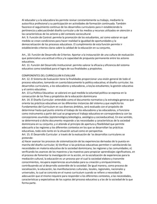 Al educador y a la educadora les permite revisar constantemente su trabajo, mediante la
autocrítica profesional y su participación en actividades de formación continuada. También
favorece el seguimiento continuo de los desarrollos curriculares para ir estableciendo la
pertinencia y adecuacióndel diseño curricular y de los medios y recursos utilizados en atención a
las características de los actores y del contexto sociocultural.
Art. 9. Función de Control: permite la promoción de los estudiantes, así como valorar en qué
medida se crean condiciones para hacer realidad la igualdad de oportunidades y la
democratización de los procesos educativos. El cumplimiento de esta función permite ir
estableciendo criterios claros sobre la calidad de la educación en su conjunto,

Art., 10. Función de Desarrollo de Criterios: Aportar a la instauración de una cultura de evaluación
que potencialice una actitud crítica y la capacidad de propuesta permanente entre los actores
educativos.
Art. 11. Función del Desarrollo Institucional: permite valorar la eficacia y eficiencia del sistema
educativo como totalidad para el logro de sus finalidades y propósitos.

COMPONENTES DEL CURRICULUM A EVALUAR
Art. 12. El Sistema de Evaluación tiene la finalidades proporcionar una visión general de todo el
proceso educativo, tomando en cuenta básicamente la política educativa; el diseño curricular; los
desarrollos curriculares, a los educadores y educadoras, a los/as estudiantes; la gestión educativa
y el centro educativo.
Art. 13 La Política Educativa: se valorará en qué medida la voluntad política se expresa en la
consecución de los fines y propósitos de la educación dominicana
Art. 14. El Diseño Curricular: entendido como el documento normativo y la estrategia generas que
orienta las prácticas educativas en las diferentes instancias del sistema y que explícita los
Fundamentos del Curriculum en sus diversos ámbitos, será evaluado con el propósito de
determinar hasta qué punto orienta el trabajo de los educadores y las educadoras, si funciona
como instrumento a partir del cual se programa el trabajo educativo en correspondencia con las
concepciones asumidas (epistemológica,teleológica, axiológica y socioeducativa). En ese sentido,
se determinará si dicho documento responde a las necesidades y características de la sociedad
dominicana en su conjunto, y si atiende al principio de apertura y flexibilidad que permite
adecuarlo a las regiones y los diferentes contextos en los que se desarrollan las prácticas
educativas, todo esto tanto en la situación actual como en perspectiva.
Art. 15. El Desarrollo Curricular: a través de la evaluación de ‘os desarrollos curriculares se
pretende:
a) Hacer avanzar los procesos de sistematización de las experiencias derivadas de la puesta en
marcha del diseño curricular; b) Verificar si las prácticas educativas permiten ir satisfaciendo las
necesidades en materia educativa de la sociedad dominicana, las regiones y las comunidades; e)
verificando los avances de los maestros y las maestras para propiciar aprendizajes significativos, en
el proceso de fomentar la investigación en la acción, en la socialización de experiencias para la
mediación cultural, la educación es un proceso por el cual la sociedad elabora y transmite
conocimientos, recupera experiencias acumuladas para su creación y enriquecimiento,
contribuyendo así al desarrollo sostenible de la sociedad. De igual manera, como proceso de
socialización, la educación, las manifestaciones culturales, locales, regionales, nacionales y
universales, lo cual se concreta en el nuevo curriculum cuando se refiere a necesidad (le
adecuación que el mismo requiere para responder a los diferentes contextos, a las necesidades,
características y expectativas de los sujetos del proceso educativo y a las de la sociedad de la que
forma parte.
 