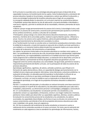 b) El curriculum es asumido como una estrategia educativa general para el desarrollo de las
capacidades humanas y la transformación de los sujetos. Como fundamentación y orientación del
proceso educativo, basado en los principios, concepciones y valores que definen la educación, y
como una estrategia fundamental de la política educativa para el logro de sus propósitos.
La concepción adoptada &obre la educación y el curriculum imprime las características básicas:
• Flexibilidad: porque deja abiertas las vías de adecuación a las particularidades e identidades a
nivel local y regional, y permite la satisfacción de las necesidades, intereses y demandas de los/as
estudiantes.
• Abierto: porque recoge permanentemente los avances de la ciencia, la tecnología el arte y está
inserto en un proceso de construcción y reconstrucción permanente para ajustarse a la dinámica
de los cambios económicos, sociales y culturales de la sociedad.
• Participativo: porque otorga a los actores del proceso educativo (maestros/as, estudiantes,
directivos, miembros de la comunidad, padres, madres) la oportunidad de aportar, reflexionar y
actuar. Asume a los actores como sujetos históricos, plenos de potencialidades y capacidades y
recoge permanentemente las demandas de la sociedad y la cultura.
e) La Transformación Curricular se concibe como un movimiento socioeducativo orientado a elevar
la calidad de la educación, a través de la puesta en ejecución de un diseño curricular pertinente a
una realidad y a un momento histórico determinado Esta concepción implica una nueva visión de
los sujetos de la educación, del conocimiento y el aprendizaje.
Los sujetos: las personas involucradas en los procesos educativos se conciben como sujetos, es
decir, con posibilidades de construirse día a día, de participar desde su individualidad, subjetividad
y sus experiencias, con responsabilidad y autonomía en la realidad social de la que forman parte
ración progresiva de la calidad del trabajo educativo. La evaluación de los desarrollos curricular se
permitirá además ir promoviendo las formas de gestión educativa que garanticen una real
integración entre los centros educativos y las comunidades. De igual modo, permitirá la revisión y
mejoramiento permanente del diseño curricular, con la participación de todos los actores de los
procesos educativos.
Aprendizajes significativos, cognitivos, de valores, actitudes y prácticos, que influyen en b
formación de sujetos democráticos y libres, en capacidad de dialogar permanentemente con la
realidad cercana y lejana para proponer alternativas, tomar decisiones y solucionar problemas. La
evaluación (el educador y la educadora permitirá ponderar la efectividad y la eficacia de sus
• Planificaciones, y la forma en que éstas contribuyen al desarrollo adecuado de la
• Propuesta: curricular, así como la medida en que va mejorando en el desarrollo de nuevas
estrategia de aprendizaje, en el logró de los propósitos formativos elevando la calidad de la
educación.
Párrafo 1: La evaluación del educador y la educadora se realizará tornando como base esencial el
criterios asumidos en el perfil de los educadores y las educadoras establecidos para cada nivel y
modalidad y, básicamente, sus dimensiones personal o antropológica, pedagógica y sociocultural.
Art. 17. Los Estudiantes y las Estudiantes: la evaluación permite a los estudiantes y a las
estudiantes conocer sus capacidades y limitaciones, construir una imagen realista de sí mismo/a,
plantearse metas viables para desarrollar sus capacidades cognitivas, afectivas, sociales y pláticas.
Se evaluarán los conocimientos previos de los estudiantes y las ¿estudiantes, los saberse
acumulados, las capacidades desarrolladas y las formas en que se articulan a la construcción de
nuevos conocimientos, permitiendo el loro de los propósitos del proceso educativo para cada
nivel, modalidad, ciclo, grado, áreas y/o asignaturas.
Art. 18. Para la evaluación del rendimiento de los/las estudiantes se tomará en cuenta ¡a
redimensión de los contenidos asumida en el nuevo curriculum. Por tanto, para la valoración del
rendimiento en cada asignatura o área se atenderán los aprendizajes de informaciones, hechos,
 