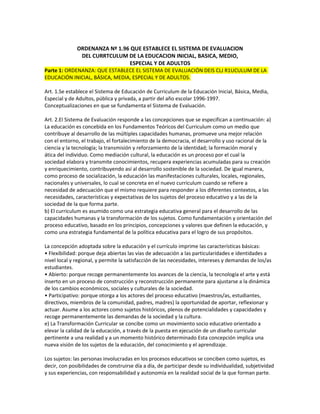 ORDENANZA Nº 1.96 QUE ESTABLECE EL SISTEMA DE EVALUACION
              DEL CURRTCULUM DE LA EDUCACION INICIAL, BASICA, MEDIO,
                                ESPECIAL Y DE ADULTOS
Parte 1: ORDENANZA: QUE ESTABLECE EL SISTEMA DE EVALUACIÓN DEIS CLJ R1UCULUM DE LA
EDUCACIÓN INICIAL, BÁSICA, MEDIA, ESPECIAL Y DE ADULTOS.

Art. 1.Se establece el Sistema de Educación de Curriculum de la Educación Inicial, Básica, Media,
Especial y de Adultos, pública y privada, a partir del año escolar 1996-1997.
Conceptualizaciones en que se fundamenta el Sistema de Evaluación.

Art. 2.El Sistema de Evaluación responde a las concepciones que se especifican a continuación: a)
La educación es concebida en los Fundamentos Teóricos del Curriculum como un medio que
contribuye al desarrollo de las múltiples capacidades humanas, promueve una mejor relación
con el entorno, el trabajo, el fortalecimiento de la democracia, el desarrollo y uso racional de la
ciencia y la tecnología; la transmisión y reforzamiento de la identidad; la formación moral y
ática del individuo. Como mediación cultural, la educación es un proceso por el cual la
sociedad elabora y transmite conocimientos, recupera experiencias acumuladas para su creación
y enriquecimiento, contribuyendo así al desarrollo sostenible de la sociedad. De igual manera,
como proceso de socialización, la educación las manifestaciones culturales, locales, regionales,
nacionales y universales, lo cual se concreta en el nuevo curriculum cuando se refiere a
necesidad de adecuación que el mismo requiere para responder a los diferentes contextos, a las
necesidades, características y expectativas de los sujetos del proceso educativo y a las de la
sociedad de la que forma parte.
b) El curriculum es asumido como una estrategia educativa general para el desarrollo de las
capacidades humanas y la transformación de los sujetos. Como fundamentación y orientación del
proceso educativo, basado en los principios, concepciones y valores que definen la educación, y
como una estrategia fundamental de la política educativa para el logro de sus propósitos.

La concepción adoptada sobre la educación y el currículo imprime las características básicas:
• Flexibilidad: porque deja abiertas las vías de adecuación a las particularidades e identidades a
nivel local y regional, y permite la satisfacción de las necesidades, intereses y demandas de los/as
estudiantes.
• Abierto: porque recoge permanentemente los avances de la ciencia, la tecnología el arte y está
inserto en un proceso de construcción y reconstrucción permanente para ajustarse a la dinámica
de los cambios económicos, sociales y culturales de la sociedad.
• Participativo: porque otorga a los actores del proceso educativo (maestros/as, estudiantes,
directivos, miembros de la comunidad, padres, madres) la oportunidad de aportar, reflexionar y
actuar. Asume a los actores como sujetos históricos, plenos de potencialidades y capacidades y
recoge permanentemente las demandas de la sociedad y la cultura.
e) La Transformación Curricular se concibe como un movimiento socio educativo orientado a
elevar la calidad de la educación, a través de la puesta en ejecución de un diseño curricular
pertinente a una realidad y a un momento histórico determinado Esta concepción implica una
nueva visión de los sujetos de la educación, del conocimiento y el aprendizaje.

Los sujetos: las personas involucradas en los procesos educativos se conciben como sujetos, es
decir, con posibilidades de construirse día a día, de participar desde su individualidad, subjetividad
y sus experiencias, con responsabilidad y autonomía en la realidad social de la que forman parte.
 