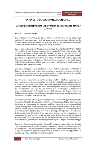 Gestión participativa para la prevención de riesgos en la zona de    Proyecto de Ordenanza
                                                           Llojeta         Municipal


                PROYECTO DE ORDENANZA MUNICIPAL

 Gestión participativa para la prevención de riesgos en la zona de
                              Llojeta
VISTOS Y CONSIDERANDO:

Que la Constitución Política del Estado Plurinacional de Bolivia en su artículo 302,
parágrafo I, numerales 29) y 41), consagra como competencias exclusivas de los
Gobiernos Autónomos Municipales, el desarrollo urbano y los asentamientos humanos
urbanos, y el manejo de áridos y agregados, respectivamente.

Que en este contexto, la Ley Marco de Autonomías y Descentralización "Andrés Ibáñez"
N° 031 del 19 de julio de 2010, en su artículo 82, parágrafo V, numeral 2, atribuye a los
Gobiernos Autónomos Municipales el formular, aprobar y ejecutar políticas de
asentamientos urbanos en su jurisdicción; asimismo, el artículo 90, parágrafo ll reitera
que dicho nivel gubernamental tiene a su cargo el manejo de áridos y agregados;
finalmente, esta ley en su Disposición Adicional Primera reconoce el dominio tributario
de los Gobiernos Autónomos Municipales en el cobro y administración del Impuesto a la
Propiedad de los Bienes Inmuebles.

Que la Ley Nº 2140 de 25 de octubre de 2000, de Reducción de Riesgos y Atención de
Desastres, dispone como principio fundamental que la reducción de riesgos y atención de
desastres y/o emergencias son de obligatoriedad e interés colectivo y las medidas
establecidas para dicho fin son de cumplimiento obligatorio.

Que el Gobierno Nacional mediante Decreto Supremo Nº 728 de fecha 21 de febrero de
2011 ha declarado emergencia en todo el territorio del Estado Plurinacional de Bolivia por
la presencia de inundaciones, riadas, granizada, desbordes de ríos, deslizamientos y
heladas, además de la presencia de sequía en otras regiones, provocadas por la presencia
del Fenómeno de La Niña 2010-2011, en el marco de la Ley Nº 2140 de 25 de octubre de
2000, para la Reducción de Riesgos y Atención de Desastres, y del Reglamento General
de Reducción de Riesgos y Atención de Desastres y/o Emergencias aprobado por Decreto
Supremo Nº 26739 de 4 de agosto de 2002.

Que el Parágrafo I del Artículo 3 del precitado Decreto Supremo N° 0798, dispone que las
Máximas Autoridades Ejecutivas de entidades e instituciones públicas, Gobernaciones,
Municipios y responsables de empresas públicas, conforme a su responsabilidad,
competencia y jurisdicción en el ámbito nacional, departamental y municipal, en materia
de reducción de riesgos y atención de desastres y/o emergencias, son responsables de
asumir las acciones de atención y de reducción de riesgos emergentes de la emergencia
declarada, así como del destino de los recursos asignados a los fines establecidos en el
mencionado Decreto Supremo, en el marco de la Ley N° 1178 de 20 de julio de 1990, de
Administración y Control Gubernamentales y el Reglamento de la Responsabilidad por la
Función Pública, aprobado por Decreto Supremo N° 23318 - A de 3 de noviembre de 1992.

Que la Ley Autonómica Municipal de Riesgos Nº 005/2010de 29 de diciembre de 2010,
cuyo objeto es regular la gestión de riesgos de desastres y situaciones de emergencia en
el municipio de La Paz, con el propósito de garantizar la oportuna y eficiente protección a
la vida, la integralidad física de la población, el bienestar social y la seguridad de la
población, promoviendo la participación ciudadana.


      1      Omar Oscar Rocha Rojo                             Concejal Municipal Proyectista
 